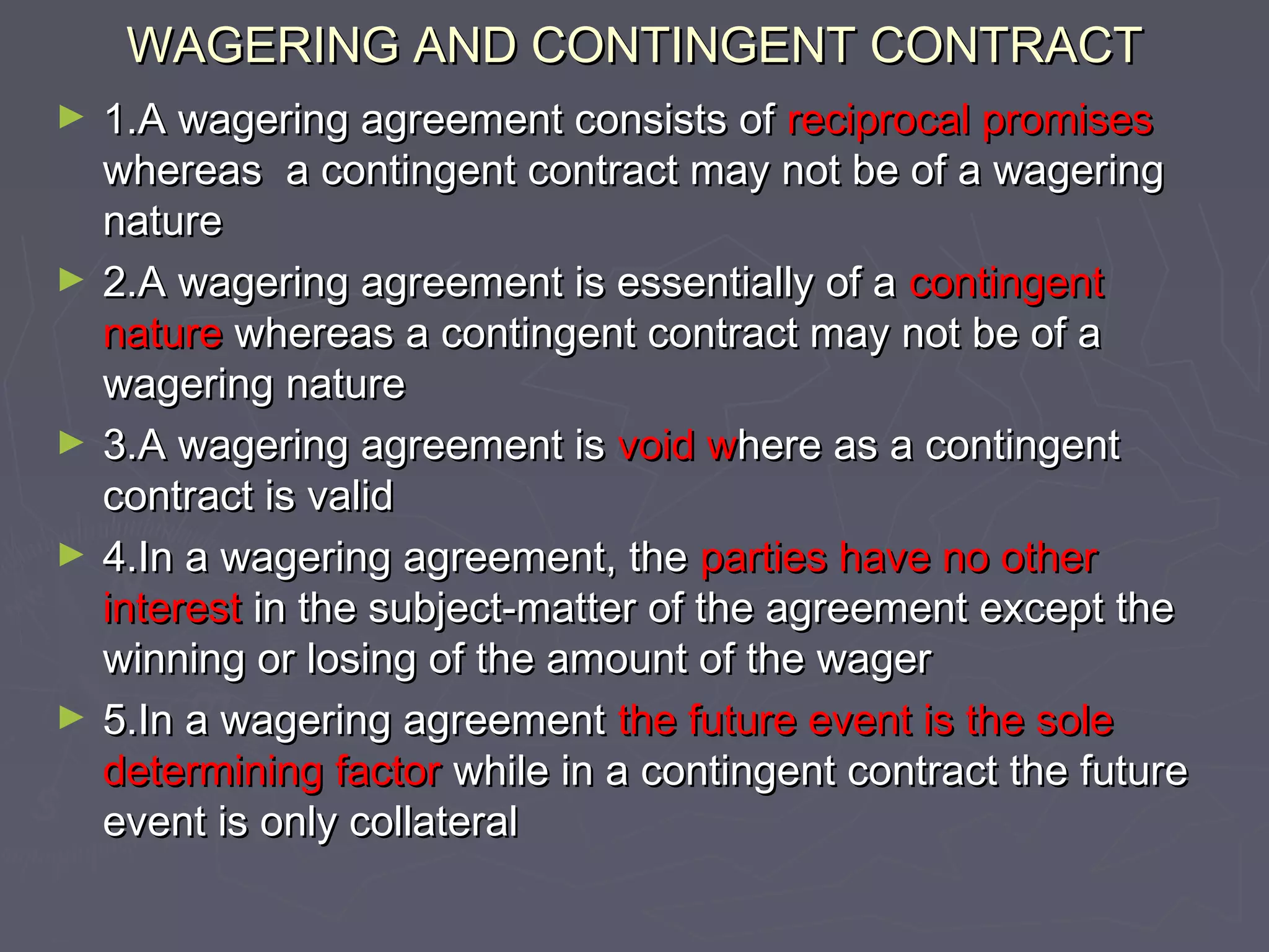 WAGERING AND CONTINGENT CONTRACTWAGERING AND CONTINGENT CONTRACT
► 1.A wagering agreement consists of1.A wagering agreement consists of reciprocal promisesreciprocal promises
whereas a contingent contract may not be of a wageringwhereas a contingent contract may not be of a wagering
naturenature
► 2.A wagering agreement is essentially of a2.A wagering agreement is essentially of a contingentcontingent
naturenature whereas a contingent contract may not be of awhereas a contingent contract may not be of a
wagering naturewagering nature
► 3.A wagering agreement is3.A wagering agreement is void wvoid where as a contingenthere as a contingent
contract is validcontract is valid
► 4.In a wagering agreement, the4.In a wagering agreement, the parties have no otherparties have no other
interestinterest in the subject-matter of the agreement except thein the subject-matter of the agreement except the
winning or losing of the amount of the wagerwinning or losing of the amount of the wager
► 5.In a wagering agreement5.In a wagering agreement the future event is the solethe future event is the sole
determining factordetermining factor while in a contingent contract the futurewhile in a contingent contract the future
event is only collateralevent is only collateral
 