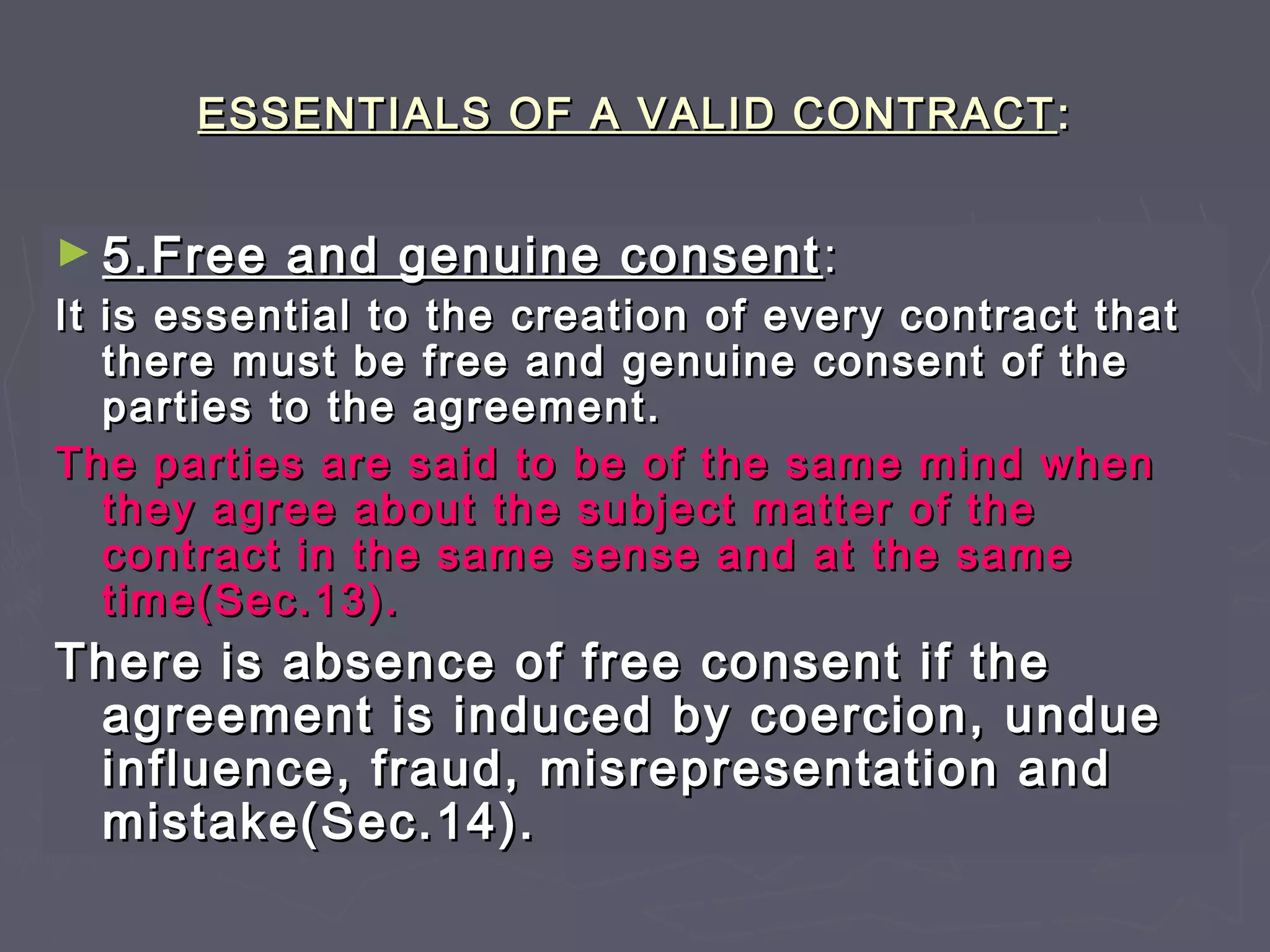 ESSENTIALS OF A VALID CONTRACTESSENTIALS OF A VALID CONTRACT ::
► 5.Free and genuine consent5.Free and genuine consent ::
It is essential to the creation of every contract thatIt is essential to the creation of every contract that
there must be free and genuine consent of thethere must be free and genuine consent of the
parties to the agreement.parties to the agreement.
The parties are said to be of the same mind whenThe parties are said to be of the same mind when
they agree about the subject matter of thethey agree about the subject matter of the
contract in the same sense and at the samecontract in the same sense and at the same
time(Sec.13).time(Sec.13).
There is absence of free consent if theThere is absence of free consent if the
agreement is induced by coercion, undueagreement is induced by coercion, undue
influence, fraud, misrepresentation andinfluence, fraud, misrepresentation and
mistake(Sec.14).mistake(Sec.14).
 