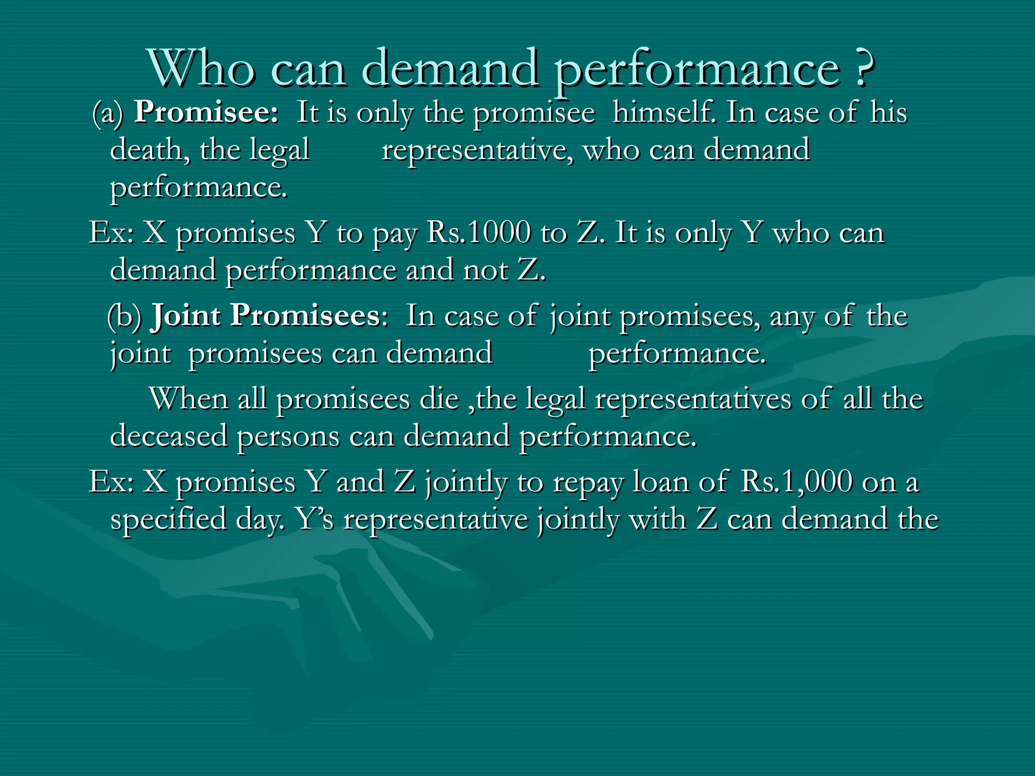 Who can demand performance ?Who can demand performance ?
(a)(a) Promisee:Promisee: It is only the promisee himself. In case of hisIt is only the promisee himself. In case of his
death, the legaldeath, the legal representative, who can demandrepresentative, who can demand
performance.performance.
Ex: X promises Y to pay Rs.1000 to Z. It is only Y who canEx: X promises Y to pay Rs.1000 to Z. It is only Y who can
demand performance and not Z.demand performance and not Z.
(b)(b) Joint PromiseesJoint Promisees: In case of joint promisees, any of the: In case of joint promisees, any of the
joint promisees can demandjoint promisees can demand performance.performance.
When all promisees die ,the legal representatives of all theWhen all promisees die ,the legal representatives of all the
deceased persons can demand performance.deceased persons can demand performance.
Ex: X promises Y and Z jointly to repay loan of Rs.1,000 on aEx: X promises Y and Z jointly to repay loan of Rs.1,000 on a
specified day. Y’s representative jointly with Z can demand thespecified day. Y’s representative jointly with Z can demand the
 