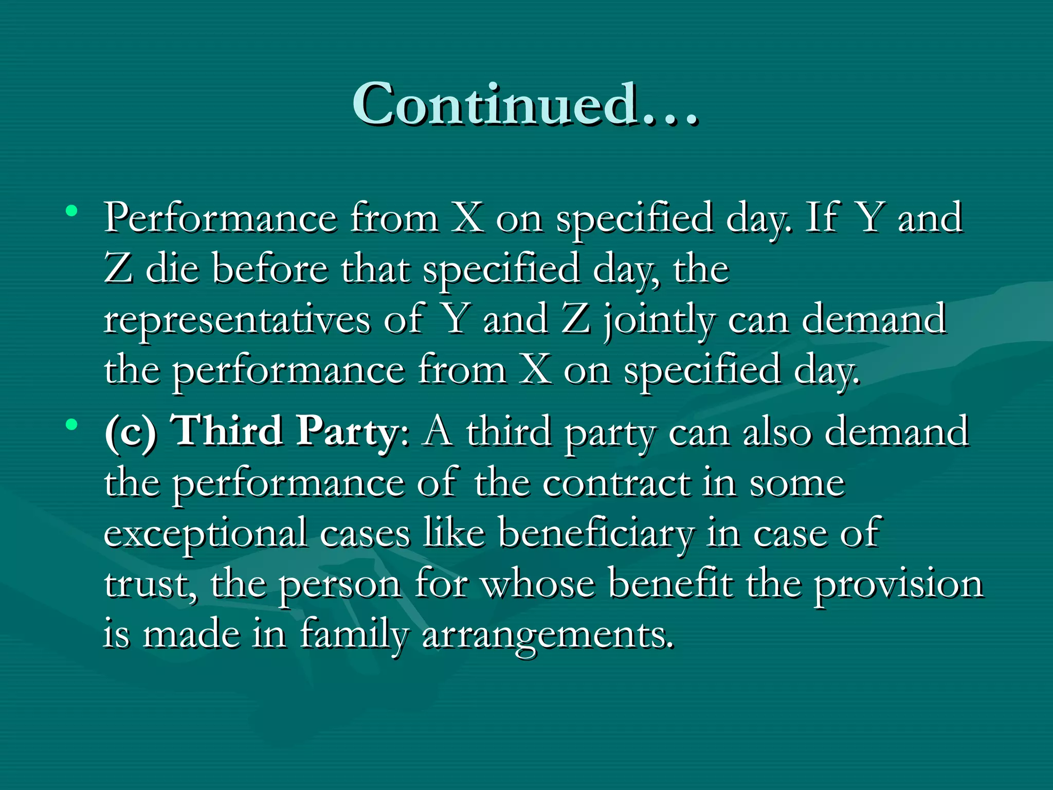 Continued…Continued…
• Performance from X on specified day. If Y andPerformance from X on specified day. If Y and
Z die before that specified day, theZ die before that specified day, the
representatives of Y and Z jointly can demandrepresentatives of Y and Z jointly can demand
the performance from X on specified day.the performance from X on specified day.
• (c) Third Party(c) Third Party: A third party can also demand: A third party can also demand
the performance of the contract in somethe performance of the contract in some
exceptional cases like beneficiary in case ofexceptional cases like beneficiary in case of
trust, the person for whose benefit the provisiontrust, the person for whose benefit the provision
is made in family arrangements.is made in family arrangements.
 