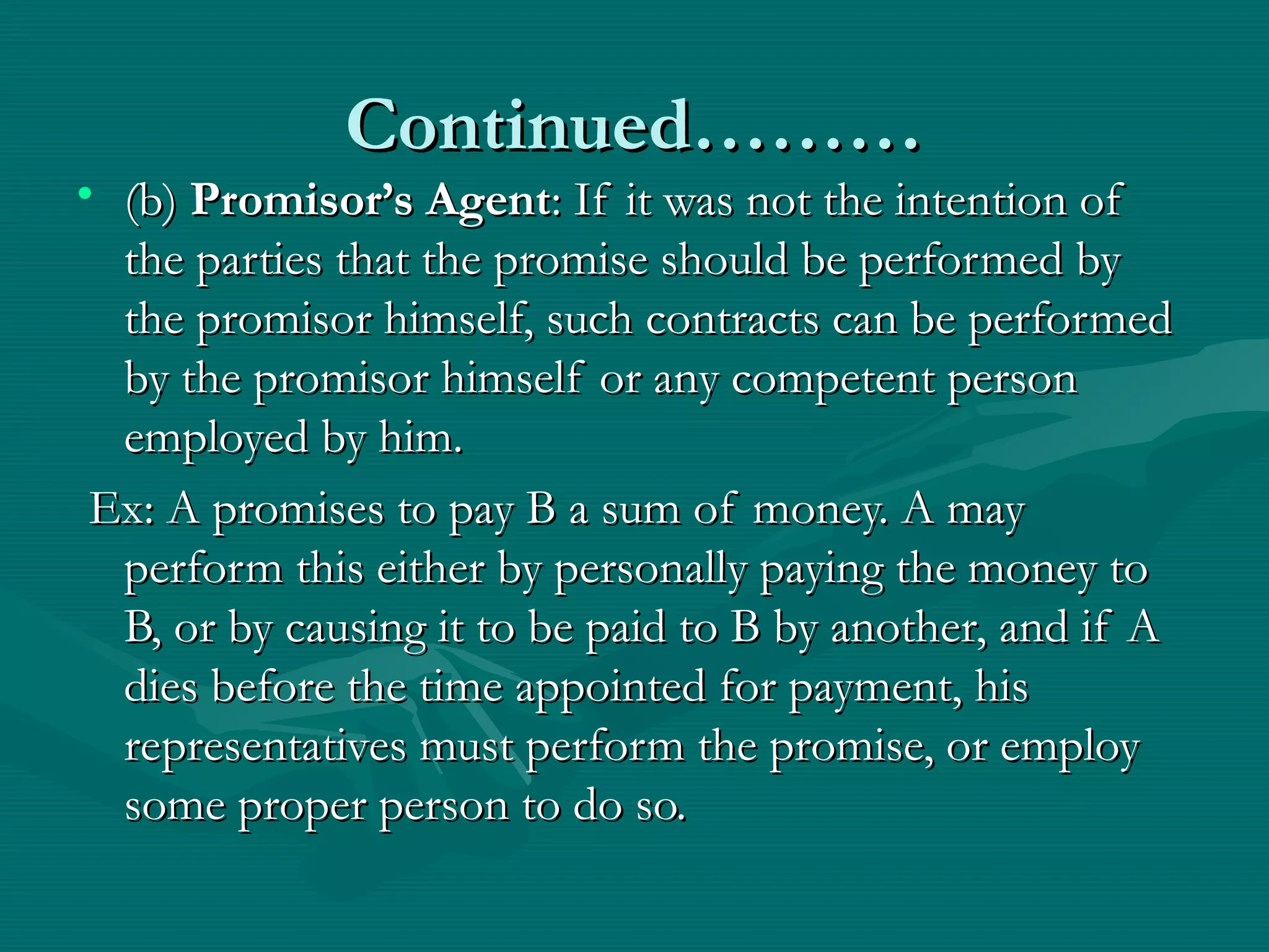 Continued………Continued………
• (b)(b) Promisor’s AgentPromisor’s Agent: If it was not the intention of: If it was not the intention of
the parties that the promise should be performed bythe parties that the promise should be performed by
the promisor himself, such contracts can be performedthe promisor himself, such contracts can be performed
by the promisor himself or any competent personby the promisor himself or any competent person
employed by him.employed by him.
Ex: A promises to pay B a sum of money. A mayEx: A promises to pay B a sum of money. A may
perform this either by personally paying the money toperform this either by personally paying the money to
B, or by causing it to be paid to B by another, and if AB, or by causing it to be paid to B by another, and if A
dies before the time appointed for payment, hisdies before the time appointed for payment, his
representatives must perform the promise, or employrepresentatives must perform the promise, or employ
some proper person to do so.some proper person to do so.
 