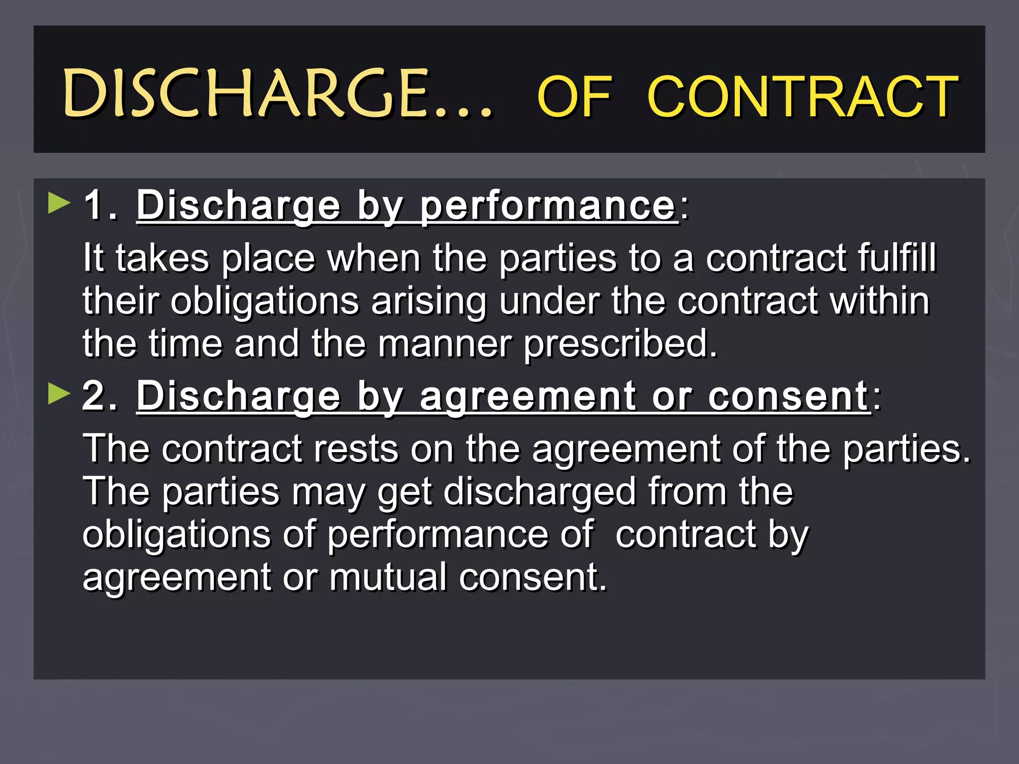 DISCHARGE…DISCHARGE… OF CONTRACTOF CONTRACT
► 1.1. Discharge by performanceDischarge by performance ::
It takes place when the parties to a contract fulfillIt takes place when the parties to a contract fulfill
their obligations arising under the contract withintheir obligations arising under the contract within
the time and the manner prescribed.the time and the manner prescribed.
► 2.2. Discharge by agreement or consentDischarge by agreement or consent ::
The contract rests on the agreement of the parties.The contract rests on the agreement of the parties.
The parties may get discharged from theThe parties may get discharged from the
obligations of performance of contract byobligations of performance of contract by
agreement or mutual consent.agreement or mutual consent.
 