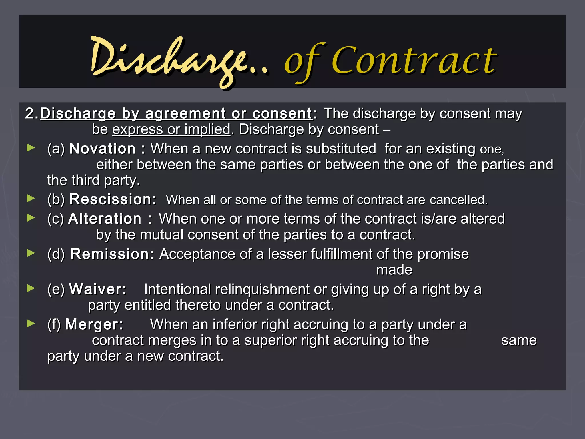 Discharge..Discharge.. of Contractof Contract
2.2.Discharge by agreement or consentDischarge by agreement or consent :: The discharge by consent mayThe discharge by consent may
bebe express or impliedexpress or implied. Discharge by consent. Discharge by consent ––
► (a)(a) NovationNovation :: When a new contract is substituted for an existingWhen a new contract is substituted for an existing oneone,,
either between the same parties or between the one of the parties andeither between the same parties or between the one of the parties and
the third party.the third party.
► (b)(b) Rescission:Rescission: When all or some of the terms of contract areWhen all or some of the terms of contract are cancelled.cancelled.
► (c)(c) Alteration :Alteration : When one or more terms of the contract is/are alteredWhen one or more terms of the contract is/are altered
by the mutual consent of the parties to a contract.by the mutual consent of the parties to a contract.
► (d)(d) Remission:Remission: Acceptance of a lesser fulfillment of the promiseAcceptance of a lesser fulfillment of the promise
mademade
► (e)(e) Waiver:Waiver: Intentional relinquishment or giving up of a right by aIntentional relinquishment or giving up of a right by a
party entitled thereto under a contract.party entitled thereto under a contract.
► (f)(f) Merger:Merger: When an inferior right accruing to a party under aWhen an inferior right accruing to a party under a
contract merges in to a superior right accruing to thecontract merges in to a superior right accruing to the samesame
party under a new contract.party under a new contract.
 