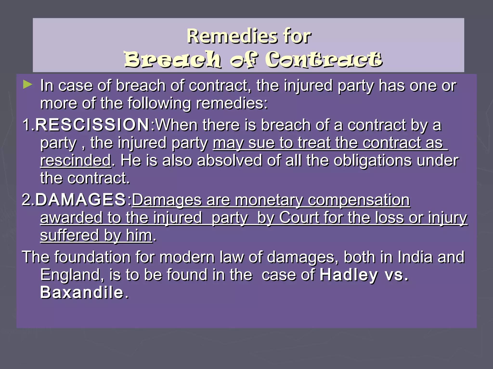 Remedies forRemedies for
BreachBreach of Contractof Contract
► In case of breach of contract, the injured party has one orIn case of breach of contract, the injured party has one or
more of the following remedies:more of the following remedies:
1.1.RESCISSIONRESCISSION:When there is breach of a contract by a:When there is breach of a contract by a
party , the injured partyparty , the injured party may sue to treat the contract asmay sue to treat the contract as
rescindedrescinded. He is also absolved of all the obligations under. He is also absolved of all the obligations under
the contract.the contract.
2.2.DAMAGESDAMAGES::Damages are monetary compensationDamages are monetary compensation
awarded to the injured party by Court for the loss or injuryawarded to the injured party by Court for the loss or injury
suffered by himsuffered by him..
The foundation for modern law of damages, both in India andThe foundation for modern law of damages, both in India and
England, is to be found in the case ofEngland, is to be found in the case of Hadley vs.Hadley vs.
BaxandileBaxandile..
 