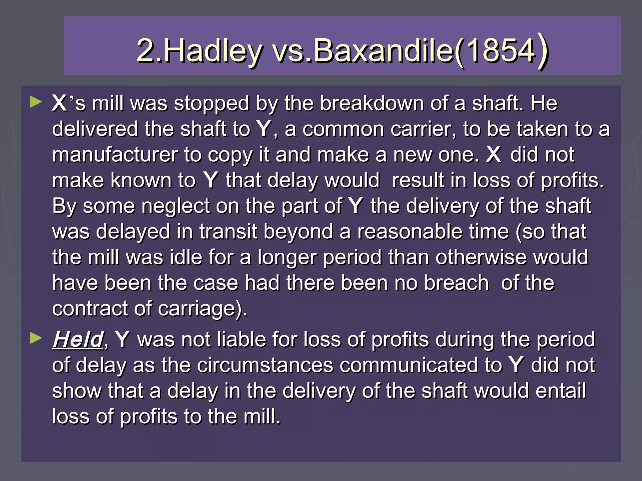 2.Hadley vs.Baxandile(18542.Hadley vs.Baxandile(1854))
► XX’’s mill was stopped by the breakdown of a shaft. Hes mill was stopped by the breakdown of a shaft. He
delivered the shaft todelivered the shaft to YY, a common carrier, to be taken to a, a common carrier, to be taken to a
manufacturer to copy it and make a new one.manufacturer to copy it and make a new one. XX did notdid not
make known tomake known to YY that delay would result in loss of profits.that delay would result in loss of profits.
By some neglect on the part ofBy some neglect on the part of YY the delivery of the shaftthe delivery of the shaft
was delayed in transit beyond a reasonable time (so thatwas delayed in transit beyond a reasonable time (so that
the mill was idle for a longer period than otherwise wouldthe mill was idle for a longer period than otherwise would
have been the case had there been no breach of thehave been the case had there been no breach of the
contract of carriage).contract of carriage).
► HeldHeld,, YY was not liable for loss of profits during the periodwas not liable for loss of profits during the period
of delay as the circumstances communicated toof delay as the circumstances communicated to YY did notdid not
show that a delay in the delivery of the shaft would entailshow that a delay in the delivery of the shaft would entail
loss of profits to the mill.loss of profits to the mill.
 