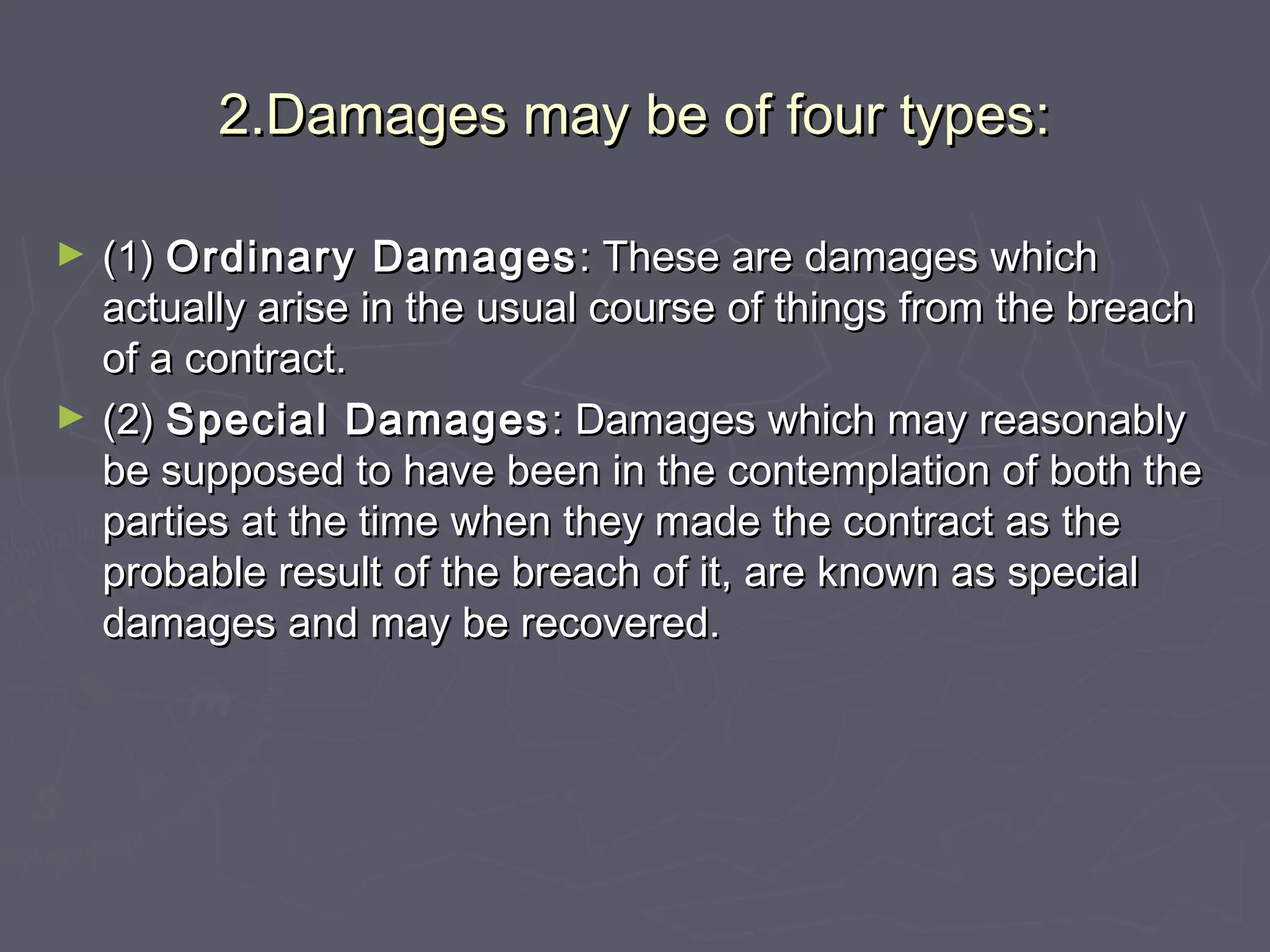 2.Damages may be of four types:2.Damages may be of four types:
► (1)(1) Ordinary DamagesOrdinary Damages : These are damages which: These are damages which
actually arise in the usual course of things from the breachactually arise in the usual course of things from the breach
of a contract.of a contract.
► (2)(2) Special DamagesSpecial Damages : Damages which may reasonably: Damages which may reasonably
be supposed to have been in the contemplation of both thebe supposed to have been in the contemplation of both the
parties at the time when they made the contract as theparties at the time when they made the contract as the
probable result of the breach of it, are known as specialprobable result of the breach of it, are known as special
damages and may be recovered.damages and may be recovered.
 