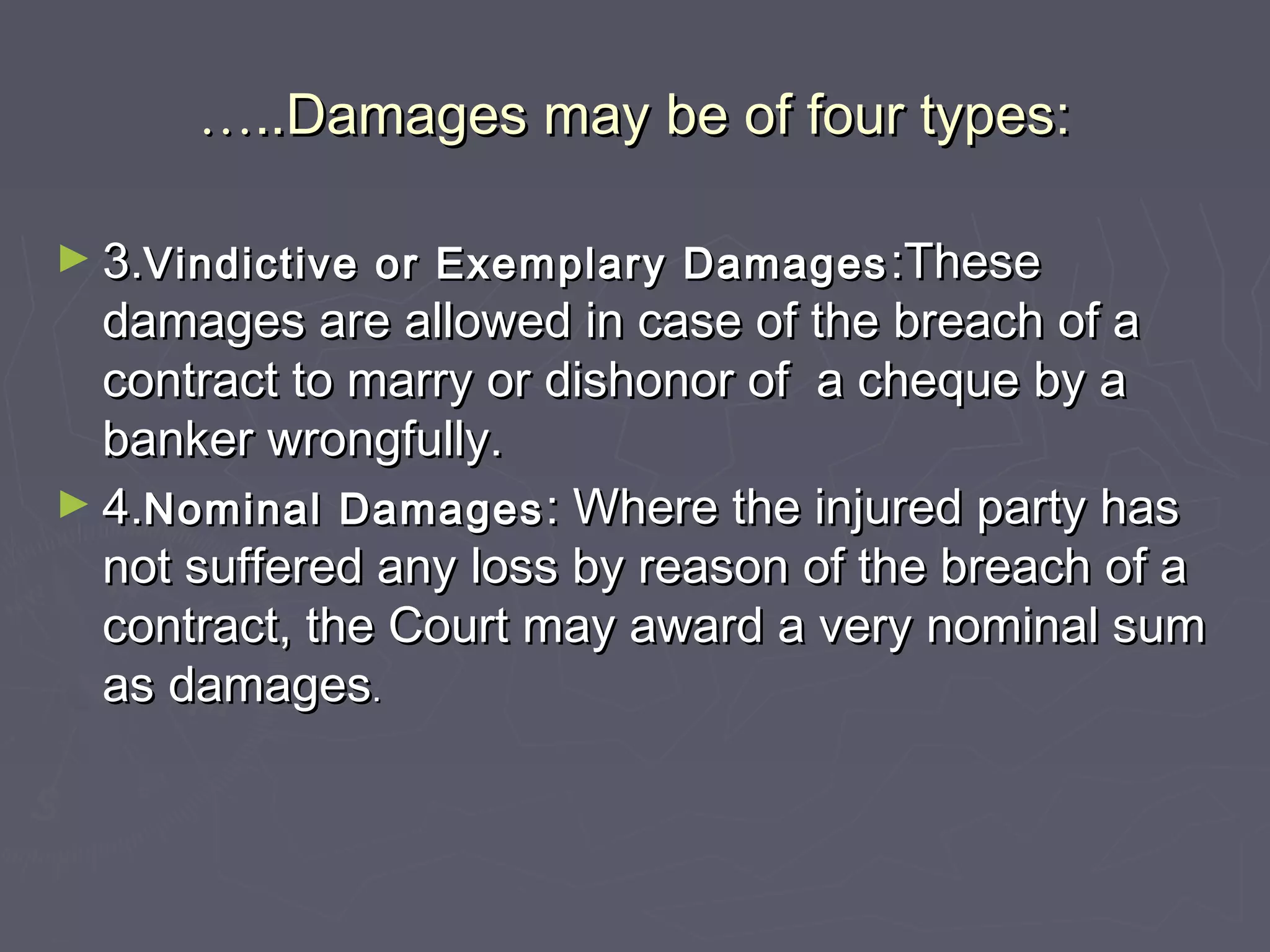 ……..Damages may be of four types:..Damages may be of four types:
► 3.3.Vindictive or Exemplary DamagesVindictive or Exemplary Damages :These:These
damages are allowed in case of the breach of adamages are allowed in case of the breach of a
contract to marry or dishonor of a cheque by acontract to marry or dishonor of a cheque by a
banker wrongfully.banker wrongfully.
► 4.4.Nominal DamagesNominal Damages : Where the injured party has: Where the injured party has
not suffered any loss by reason of the breach of anot suffered any loss by reason of the breach of a
contract, the Court may award a very nominal sumcontract, the Court may award a very nominal sum
as damagesas damages..
 