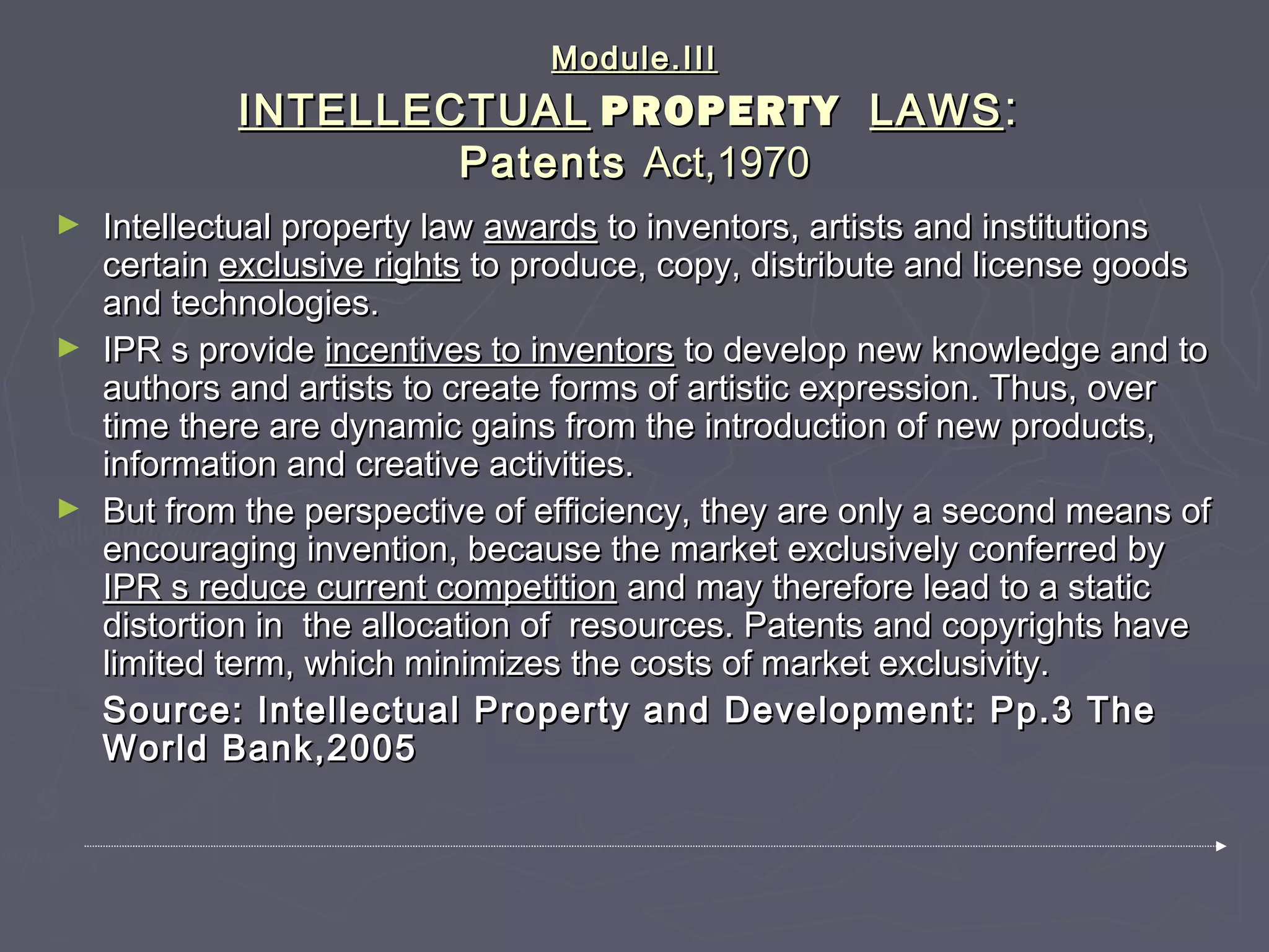Module.IIIModule.III
INTELLECTUALINTELLECTUAL PROPERTYPROPERTY LAWSLAWS::
PatentsPatents Act,1970Act,1970
► Intellectual property lawIntellectual property law awardsawards to inventors, artists and institutionsto inventors, artists and institutions
certaincertain exclusive rightsexclusive rights to produce, copy, distribute and license goodsto produce, copy, distribute and license goods
and technologies.and technologies.
► IPR s provideIPR s provide incentives to inventorsincentives to inventors to develop new knowledge and toto develop new knowledge and to
authors and artists to create forms of artistic expression. Thus, overauthors and artists to create forms of artistic expression. Thus, over
time there are dynamic gains from the introduction of new products,time there are dynamic gains from the introduction of new products,
information and creative activities.information and creative activities.
► But from the perspective of efficiency, they are only a second means ofBut from the perspective of efficiency, they are only a second means of
encouraging invention, because the market exclusively conferred byencouraging invention, because the market exclusively conferred by
IPR s reduce current competitionIPR s reduce current competition and may therefore lead to a staticand may therefore lead to a static
distortion in the allocation of resources. Patents and copyrights havedistortion in the allocation of resources. Patents and copyrights have
limited term, which minimizes the costs of market exclusivity.limited term, which minimizes the costs of market exclusivity.
Source: Intellectual Property and Development: Pp.3 TheSource: Intellectual Property and Development: Pp.3 The
World Bank,2005World Bank,2005
 