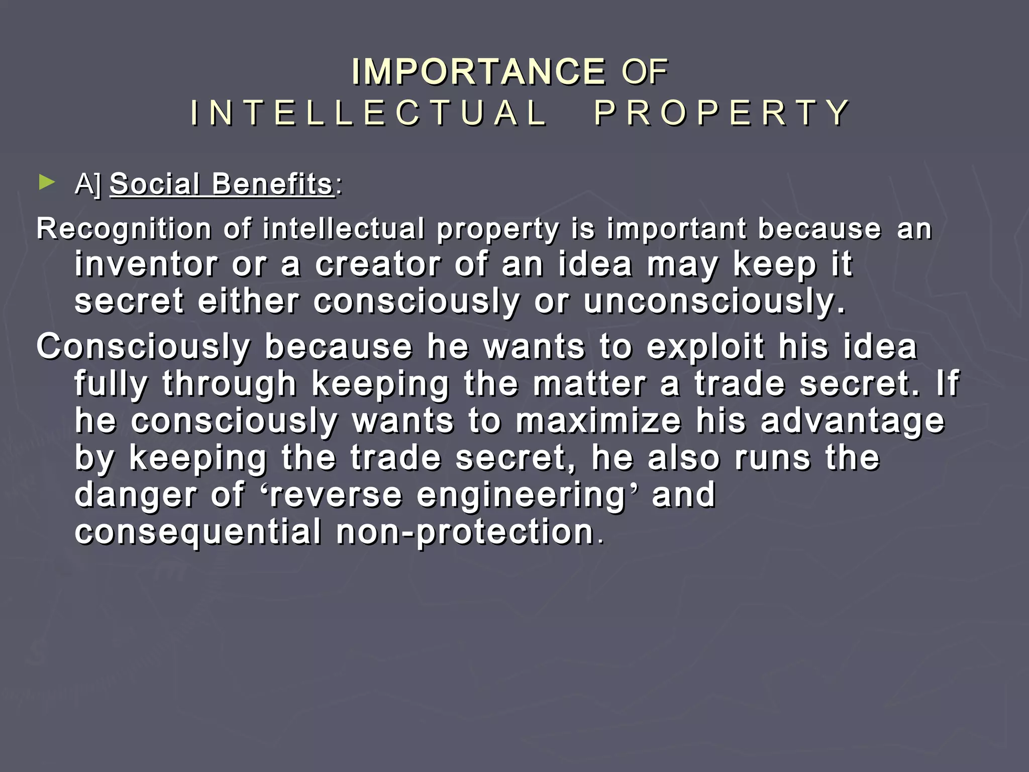 IMPORTANCEIMPORTANCE OFOF
I N T E L L E C T U A L P R O P E R T YI N T E L L E C T U A L P R O P E R T Y
► A]A] Social BenefitsSocial Benefits ::
Recognition of intellectual property is important becauseRecognition of intellectual property is important because anan
inventor or a creator of an idea may keep itinventor or a creator of an idea may keep it
secret either consciously or unconsciously.secret either consciously or unconsciously.
Consciously because he wants to exploit his ideaConsciously because he wants to exploit his idea
fully through keeping the matter a trade secret. Iffully through keeping the matter a trade secret. If
he consciously wants to maximize his advantagehe consciously wants to maximize his advantage
by keeping the trade secret, he also runs theby keeping the trade secret, he also runs the
danger ofdanger of ‘‘reverse engineeringreverse engineering’’ andand
consequential non-protectionconsequential non-protection..
 