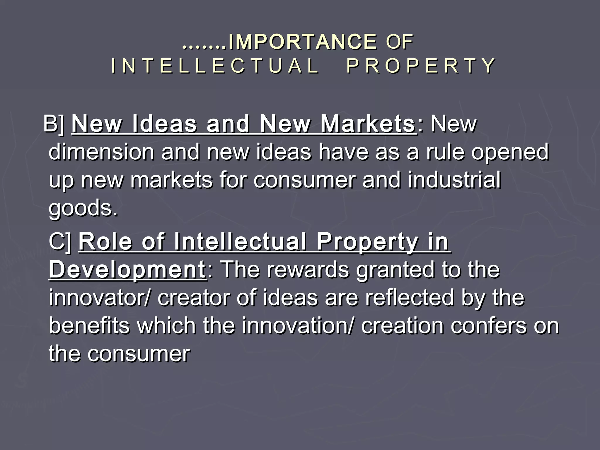 ………….IMPORTANCE.IMPORTANCE OFOF
I N T E L L E C T U A L P R O P E R T YI N T E L L E C T U A L P R O P E R T Y
B]B] New Ideas and New MarketsNew Ideas and New Markets : New: New
dimension and new ideas have as a rule openeddimension and new ideas have as a rule opened
up new markets for consumer and industrialup new markets for consumer and industrial
goods.goods.
C]C] Role of Intellectual Property inRole of Intellectual Property in
DevelopmentDevelopment: The rewards granted to the: The rewards granted to the
innovator/ creator of ideas are reflected by theinnovator/ creator of ideas are reflected by the
benefits which the innovation/ creation confers onbenefits which the innovation/ creation confers on
the consumerthe consumer
 