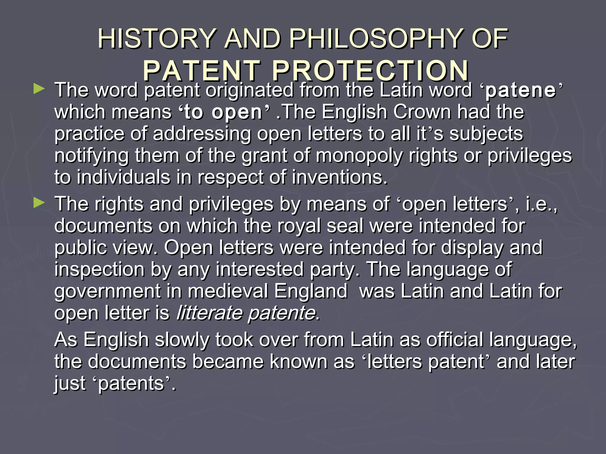 HISTORY AND PHILOSOPHY OFHISTORY AND PHILOSOPHY OF
PATENT PROTECTIONPATENT PROTECTION
► The word patent originated from the Latin wordThe word patent originated from the Latin word ‘‘patenepatene’’
which meanswhich means ‘‘to opento open’’ .The English Crown had the.The English Crown had the
practice of addressing open letters to all itpractice of addressing open letters to all it’’s subjectss subjects
notifying them of the grant of monopoly rights or privilegesnotifying them of the grant of monopoly rights or privileges
to individuals in respect of inventions.to individuals in respect of inventions.
► The rights and privileges by means ofThe rights and privileges by means of ‘‘open lettersopen letters’’, i.e.,, i.e.,
documents on which the royal seal were intended fordocuments on which the royal seal were intended for
public view. Open letters were intended for display andpublic view. Open letters were intended for display and
inspection by any interested party. The language ofinspection by any interested party. The language of
government in medieval England was Latin and Latin forgovernment in medieval England was Latin and Latin for
open letter isopen letter is litterate patentelitterate patente..
As English slowly took over from Latin as official language,As English slowly took over from Latin as official language,
the documents became known asthe documents became known as ‘‘letters patentletters patent’’ and laterand later
justjust ‘‘patentspatents’’..
 
