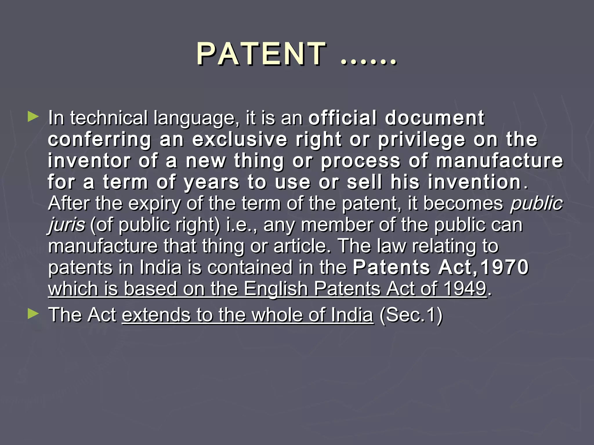 PATENTPATENT …………
► In technical language, it is anIn technical language, it is an official documentofficial document
conferring an exclusive right or privilege on theconferring an exclusive right or privilege on the
inventor of a new thing or process of manufactureinventor of a new thing or process of manufacture
for a term of years to use or sell his inventionfor a term of years to use or sell his invention ..
After the expiry of the term of the patent, it becomesAfter the expiry of the term of the patent, it becomes publicpublic
jurisjuris (of public right) i.e., any member of the public can(of public right) i.e., any member of the public can
manufacture that thing or article. The law relating tomanufacture that thing or article. The law relating to
patents in India is contained in thepatents in India is contained in the Patents Act,1970Patents Act,1970
which is based on the English Patents Act of 1949which is based on the English Patents Act of 1949..
► The ActThe Act extends to the whole of Indiaextends to the whole of India (Sec.1)(Sec.1)
 