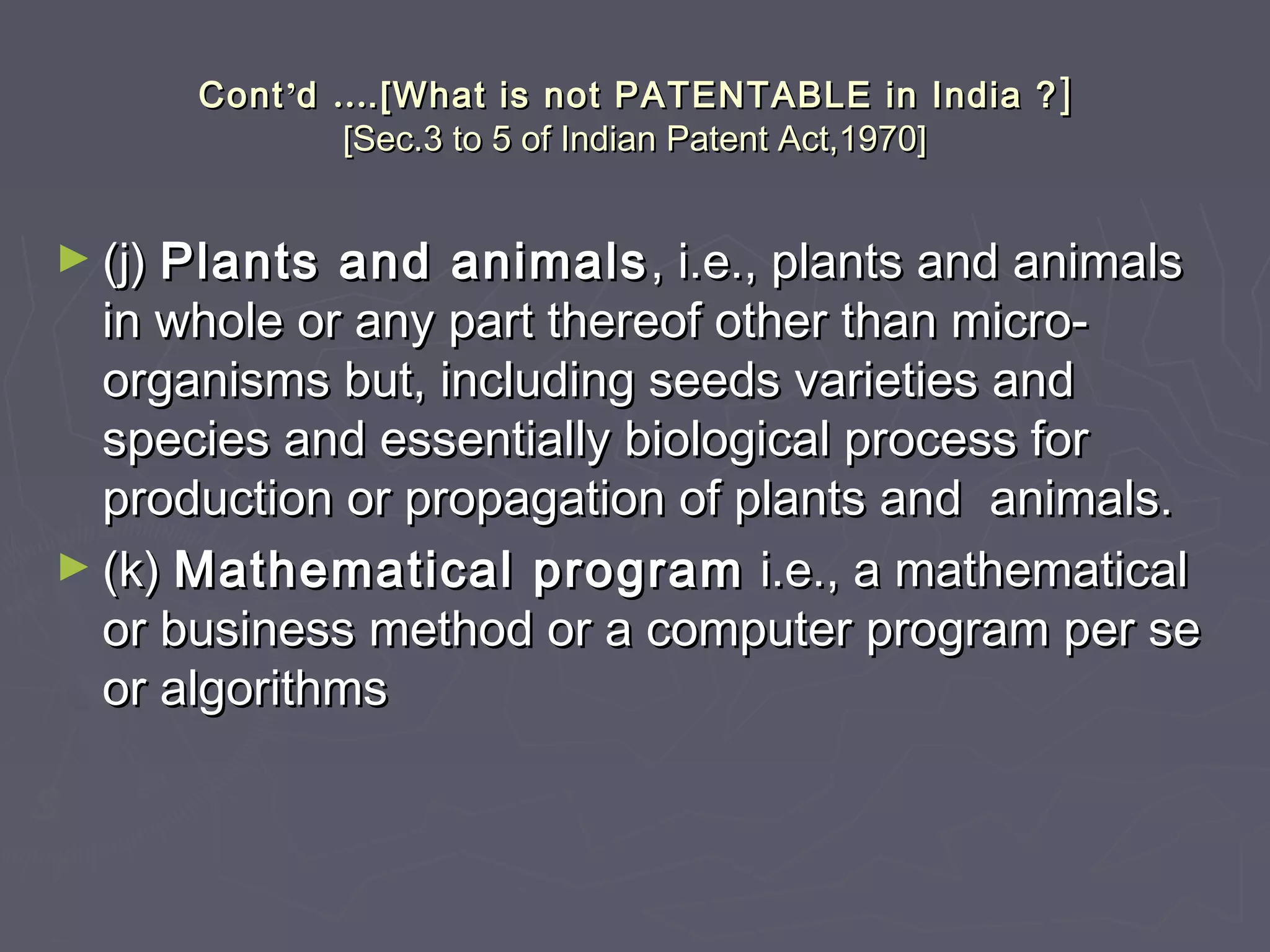 ContCont’’dd …….[What is not PATENTABLE in India ?.[What is not PATENTABLE in India ? ]]
[Sec.3 to 5 of Indian Patent Act,1970][Sec.3 to 5 of Indian Patent Act,1970]
► (j)(j) Plants and animalsPlants and animals , i.e., plants and animals, i.e., plants and animals
in whole or any part thereof other than micro-in whole or any part thereof other than micro-
organisms but, including seeds varieties andorganisms but, including seeds varieties and
species and essentially biological process forspecies and essentially biological process for
production or propagation of plants and animals.production or propagation of plants and animals.
► (k)(k) Mathematical programMathematical program i.e., a mathematicali.e., a mathematical
or business method or a computer program per seor business method or a computer program per se
or algorithmsor algorithms
 