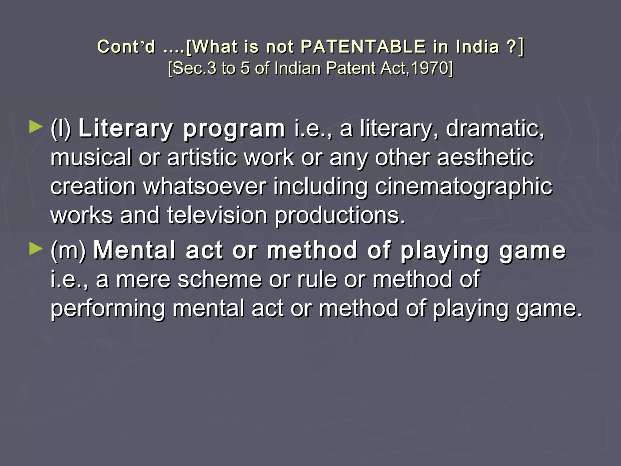 ContCont’’dd …….[What is not PATENTABLE in India ?.[What is not PATENTABLE in India ? ]]
[Sec.3 to 5 of Indian Patent Act,1970][Sec.3 to 5 of Indian Patent Act,1970]
► (l)(l) Literary programLiterary program i.e., a literary, dramatic,i.e., a literary, dramatic,
musical or artistic work or any other aestheticmusical or artistic work or any other aesthetic
creation whatsoever including cinematographiccreation whatsoever including cinematographic
works and television productions.works and television productions.
► (m)(m) Mental act or method of playing gameMental act or method of playing game
i.e., a mere scheme or rule or method ofi.e., a mere scheme or rule or method of
performing mental act or method of playing game.performing mental act or method of playing game.
 
