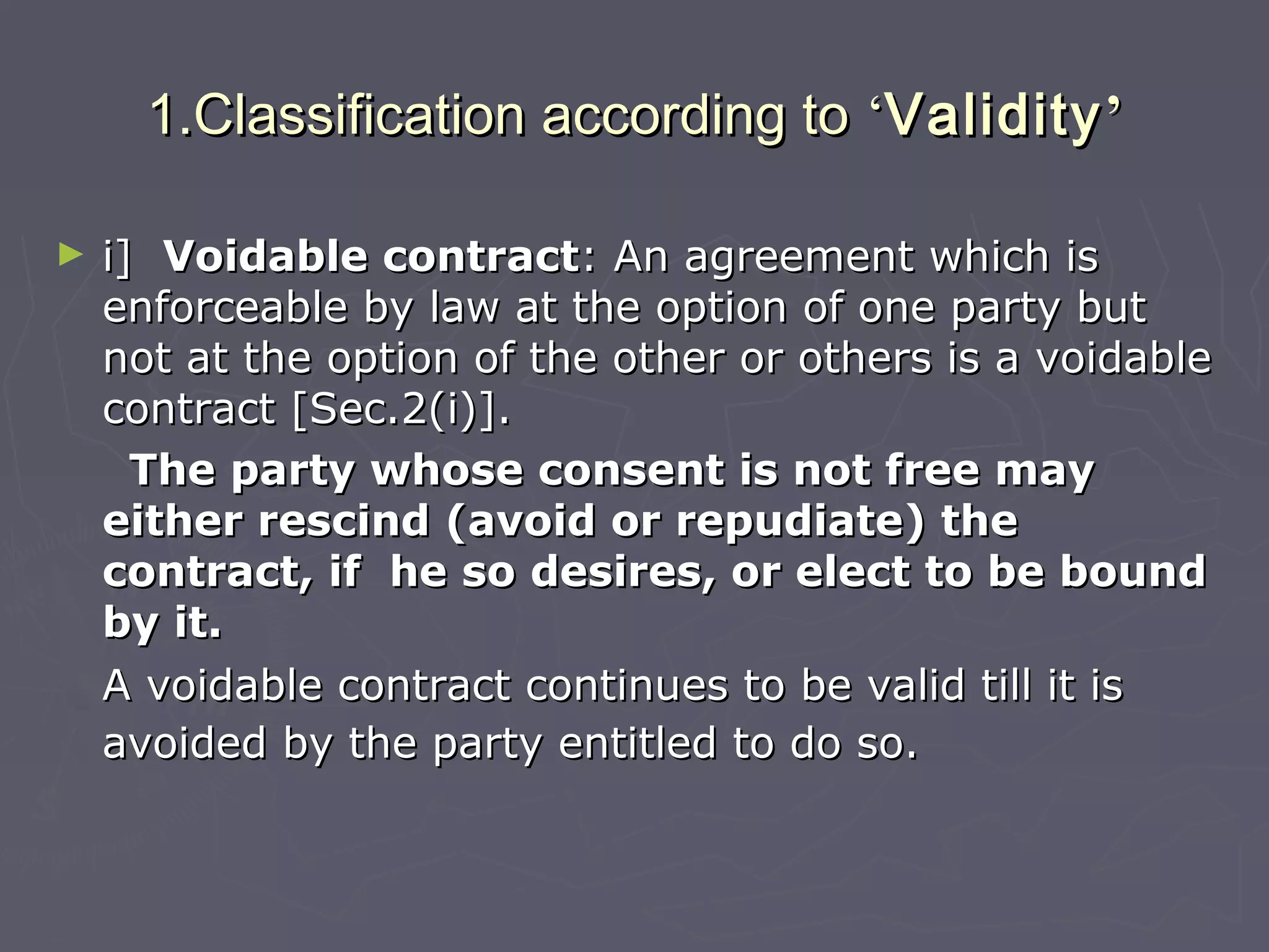 1.Classification according to1.Classification according to ‘‘ValidityValidity’’
► i]i] Voidable contractVoidable contract: An agreement which is: An agreement which is
enforceable by law at the option of one party butenforceable by law at the option of one party but
not at the option of the other or others is a voidablenot at the option of the other or others is a voidable
contract [Sec.2(i)].contract [Sec.2(i)].
The party whose consent is not free mayThe party whose consent is not free may
either rescind (avoid or repudiate) theeither rescind (avoid or repudiate) the
contract, if he so desires, or elect to be boundcontract, if he so desires, or elect to be bound
by it.by it.
A voidable contract continues to be valid till it isA voidable contract continues to be valid till it is
avoided by the party entitled to do so.avoided by the party entitled to do so.
 