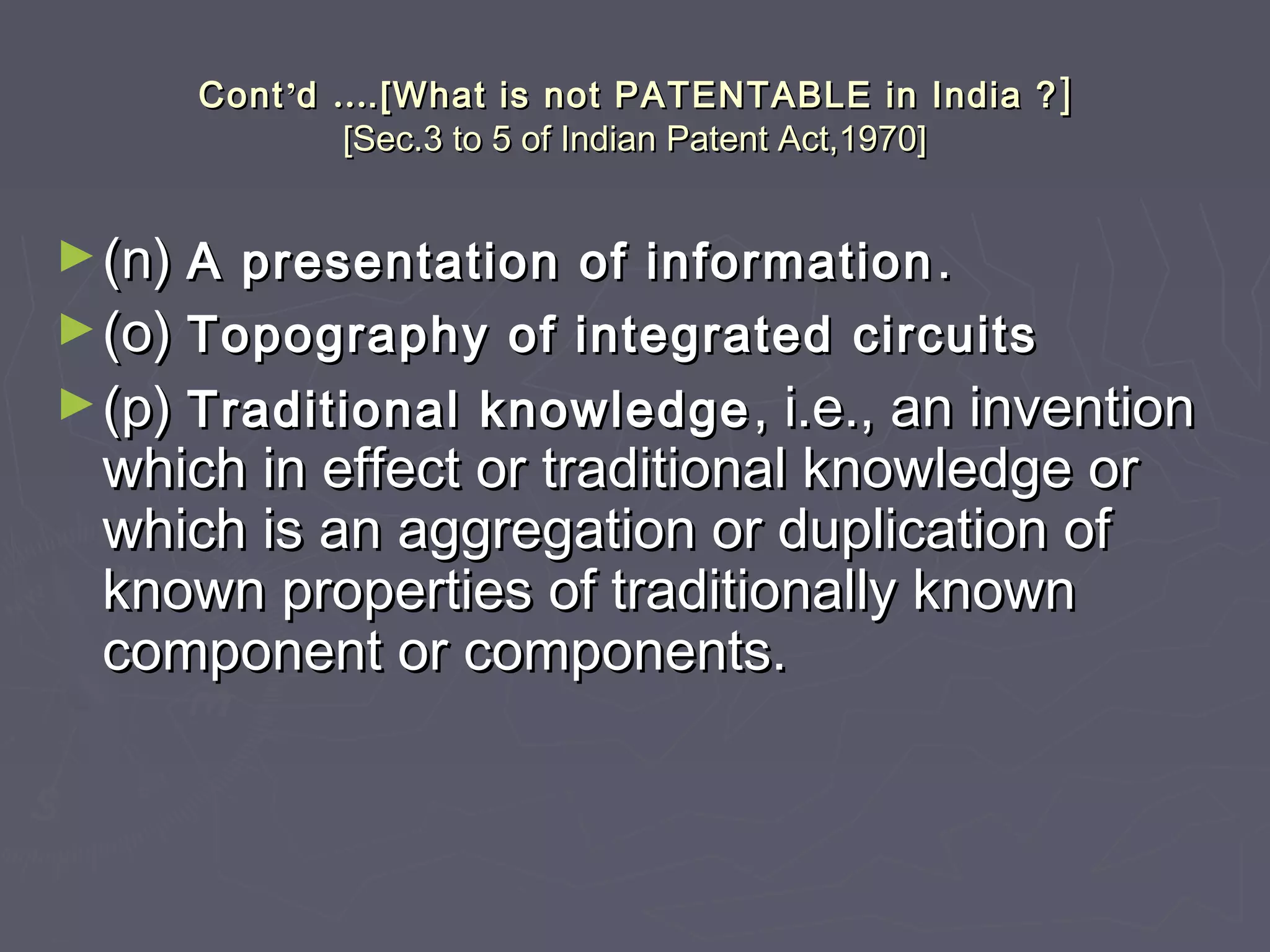 ContCont’’dd …….[What is not PATENTABLE in India ?.[What is not PATENTABLE in India ? ]]
[Sec.3 to 5 of Indian Patent Act,1970][Sec.3 to 5 of Indian Patent Act,1970]
►(n)(n) A presentation of informationA presentation of information ..
►(o)(o) Topography of integrated circuitsTopography of integrated circuits
►(p)(p) Traditional knowledgeTraditional knowledge , i.e., an invention, i.e., an invention
which in effect or traditional knowledge orwhich in effect or traditional knowledge or
which is an aggregation or duplication ofwhich is an aggregation or duplication of
known properties of traditionally knownknown properties of traditionally known
component or components.component or components.
 