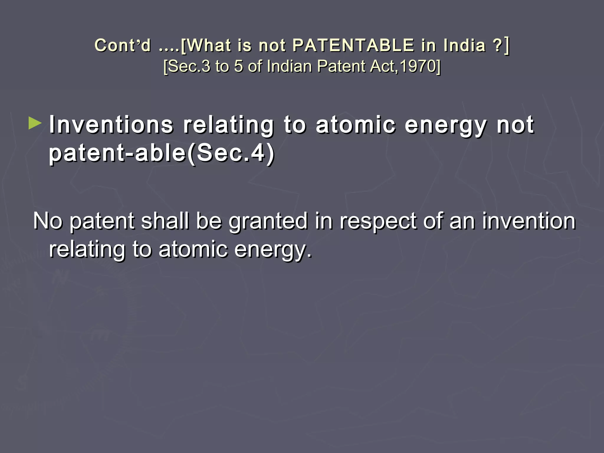 ContCont’’dd …….[What is not PATENTABLE in India ?.[What is not PATENTABLE in India ? ]]
[Sec.3 to 5 of Indian Patent Act,1970][Sec.3 to 5 of Indian Patent Act,1970]
► Inventions relating to atomic energy notInventions relating to atomic energy not
patent-able(Sec.4)patent-able(Sec.4)
No patent shall be granted in respect of an inventionNo patent shall be granted in respect of an invention
relating to atomic energy.relating to atomic energy.
 