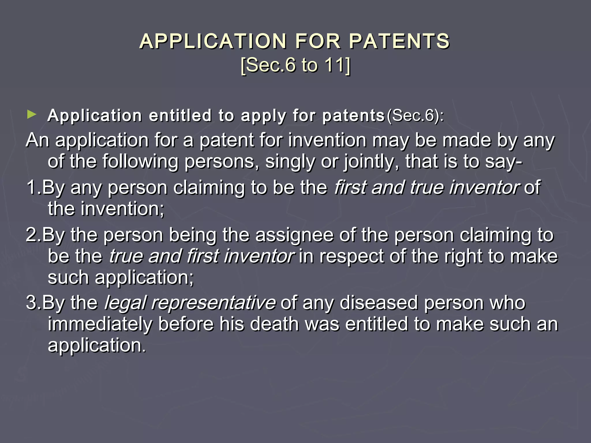 APPLICATION FOR PATENTSAPPLICATION FOR PATENTS
[Sec.6 to 11][Sec.6 to 11]
► Application entitled to apply for patentsApplication entitled to apply for patents (Sec.6):(Sec.6):
An application for a patent for invention may be made by anyAn application for a patent for invention may be made by any
of the following persons, singly or jointly, that is to say-of the following persons, singly or jointly, that is to say-
1.By any person claiming to be the1.By any person claiming to be the first and true inventorfirst and true inventor ofof
the invention;the invention;
2.By the person being the assignee of the person claiming to2.By the person being the assignee of the person claiming to
be thebe the true and first inventortrue and first inventor in respect of the right to makein respect of the right to make
such application;such application;
3.By the3.By the legal representativelegal representative of any diseased person whoof any diseased person who
immediately before his death was entitled to make such animmediately before his death was entitled to make such an
applicationapplication..
 