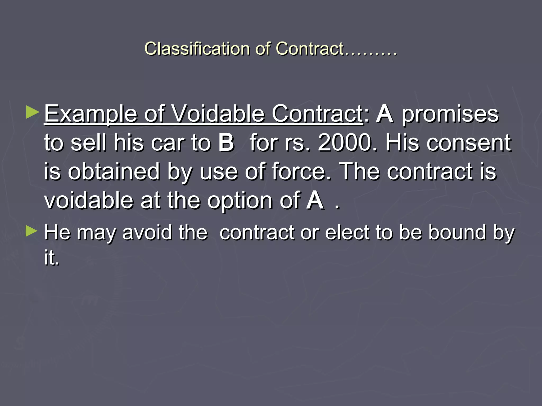 Classification of ContractClassification of Contract………………
►Example of Voidable ContractExample of Voidable Contract:: AA promisespromises
to sell his car toto sell his car to BB for rs. 2000. His consentfor rs. 2000. His consent
is obtained by use of force. The contract isis obtained by use of force. The contract is
voidable at the option ofvoidable at the option of AA ..
► He may avoid the contract or elect to be bound byHe may avoid the contract or elect to be bound by
it.it.
 