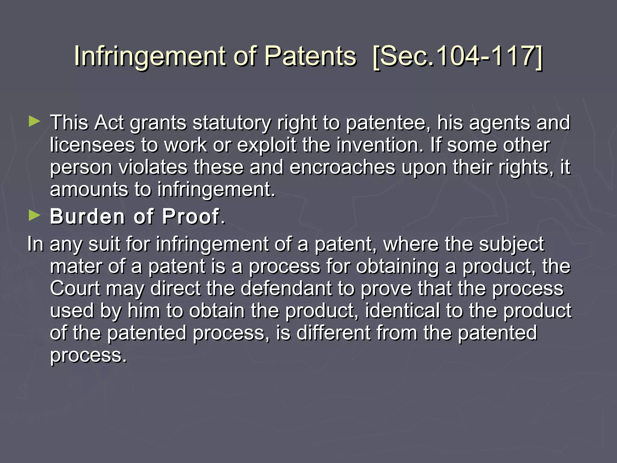 Infringement of Patents [Sec.104-117]Infringement of Patents [Sec.104-117]
► This Act grants statutory right to patentee, his agents andThis Act grants statutory right to patentee, his agents and
licensees to work or exploit the invention. If some otherlicensees to work or exploit the invention. If some other
person violates these and encroaches upon their rights, itperson violates these and encroaches upon their rights, it
amounts to infringement.amounts to infringement.
► Burden of ProofBurden of Proof..
In any suit for infringement of a patent, where the subjectIn any suit for infringement of a patent, where the subject
mater of a patent is a process for obtaining a product, themater of a patent is a process for obtaining a product, the
Court may direct the defendant to prove that the processCourt may direct the defendant to prove that the process
used by him to obtain the product, identical to the productused by him to obtain the product, identical to the product
of the patented process, is different from the patentedof the patented process, is different from the patented
process.process.
 