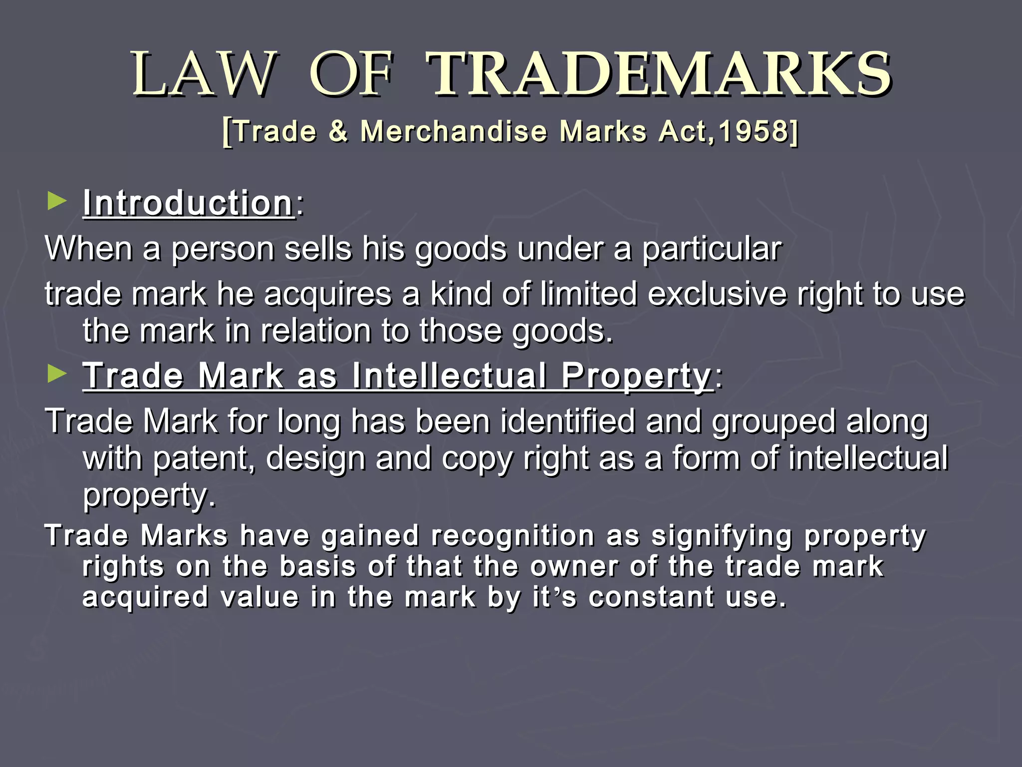 LAW OFLAW OF TRADEMARKSTRADEMARKS
[[Trade & Merchandise Marks Act,1958]Trade & Merchandise Marks Act,1958]
► IntroductionIntroduction::
When a person sells his goods under a particularWhen a person sells his goods under a particular
trade mark he acquires a kind of limited exclusive right to usetrade mark he acquires a kind of limited exclusive right to use
the mark in relation to those goods.the mark in relation to those goods.
► Trade Mark as Intellectual PropertyTrade Mark as Intellectual Property ::
Trade Mark for long has been identified and grouped alongTrade Mark for long has been identified and grouped along
with patent, design and copy right as a form of intellectualwith patent, design and copy right as a form of intellectual
property.property.
Trade Marks have gained recognition as signifying propertyTrade Marks have gained recognition as signifying property
rights on the basis of that the owner of the trade markrights on the basis of that the owner of the trade mark
acquired value in the mark by itacquired value in the mark by it ’’s constant use.s constant use.
 