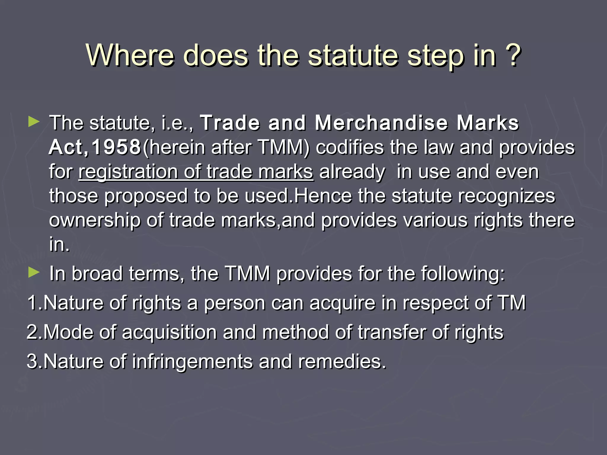 Where does the statute step in ?Where does the statute step in ?
► The statute, i.e.,The statute, i.e., Trade and Merchandise MarksTrade and Merchandise Marks
Act,1958Act,1958(herein after TMM) codifies the law and provides(herein after TMM) codifies the law and provides
forfor registration of trade marksregistration of trade marks already in use and evenalready in use and even
those proposed to be used.Hence the statute recognizesthose proposed to be used.Hence the statute recognizes
ownership of trade marks,and provides various rights thereownership of trade marks,and provides various rights there
in.in.
► In broad terms, the TMM provides for the following:In broad terms, the TMM provides for the following:
1.Nature of rights a person can acquire in respect of TM1.Nature of rights a person can acquire in respect of TM
2.Mode of acquisition and method of transfer of rights2.Mode of acquisition and method of transfer of rights
3.Nature of infringements and remedies.3.Nature of infringements and remedies.
 