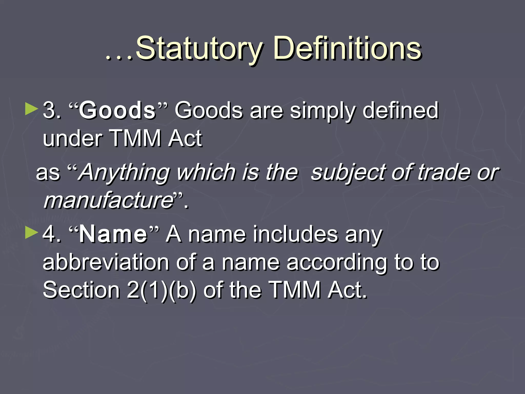 ……Statutory DefinitionsStatutory Definitions
►3.3. ““GoodsGoods”” Goods are simply definedGoods are simply defined
under TMM Actunder TMM Act
asas ““Anything which is the subject of trade orAnything which is the subject of trade or
manufacturemanufacture””..
►4.4. ““NameName”” A name includes anyA name includes any
abbreviation of a name according to toabbreviation of a name according to to
Section 2(1)(b) of the TMM Act.Section 2(1)(b) of the TMM Act.
 