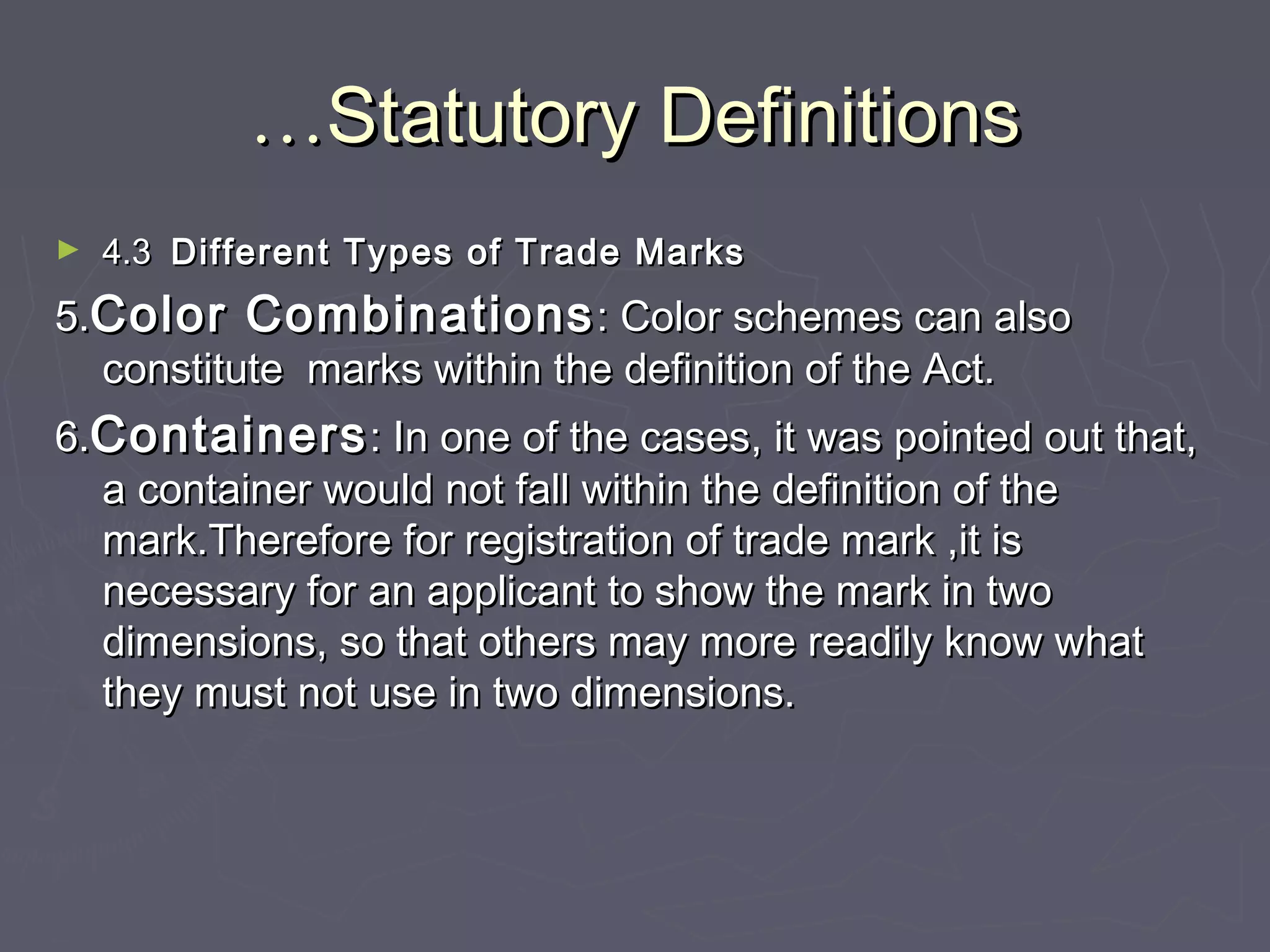 ……Statutory DefinitionsStatutory Definitions
► 4.34.3 Different Types of Trade MarksDifferent Types of Trade Marks
5.5.Color CombinationsColor Combinations: Color schemes can also: Color schemes can also
constitute marks within the definition of the Act.constitute marks within the definition of the Act.
6.6.ContainersContainers: In one of the cases, it was pointed out that,: In one of the cases, it was pointed out that,
a container would not fall within the definition of thea container would not fall within the definition of the
mark.Therefore for registration of trade mark ,it ismark.Therefore for registration of trade mark ,it is
necessary for an applicant to show the mark in twonecessary for an applicant to show the mark in two
dimensions, so that others may more readily know whatdimensions, so that others may more readily know what
they must not use in two dimensions.they must not use in two dimensions.
 