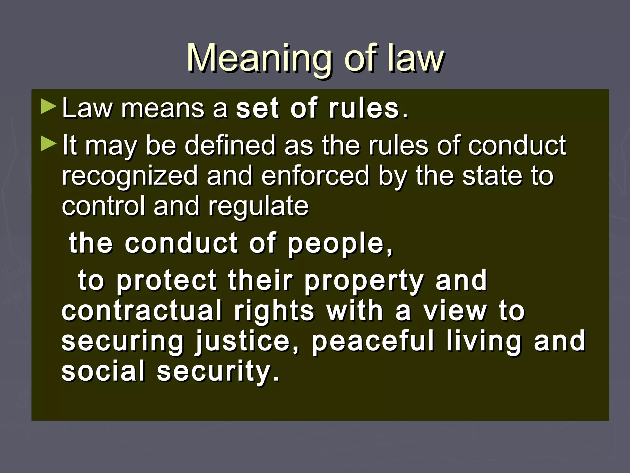 Meaning of lawMeaning of law
►Law means aLaw means a set of rulesset of rules..
►It may be defined as the rules of conductIt may be defined as the rules of conduct
recognized and enforced by the state torecognized and enforced by the state to
control and regulatecontrol and regulate
the conduct of people,the conduct of people,
to protect their property andto protect their property and
contractual rights with a view tocontractual rights with a view to
securing justice, peaceful living andsecuring justice, peaceful living and
social security.social security.
 