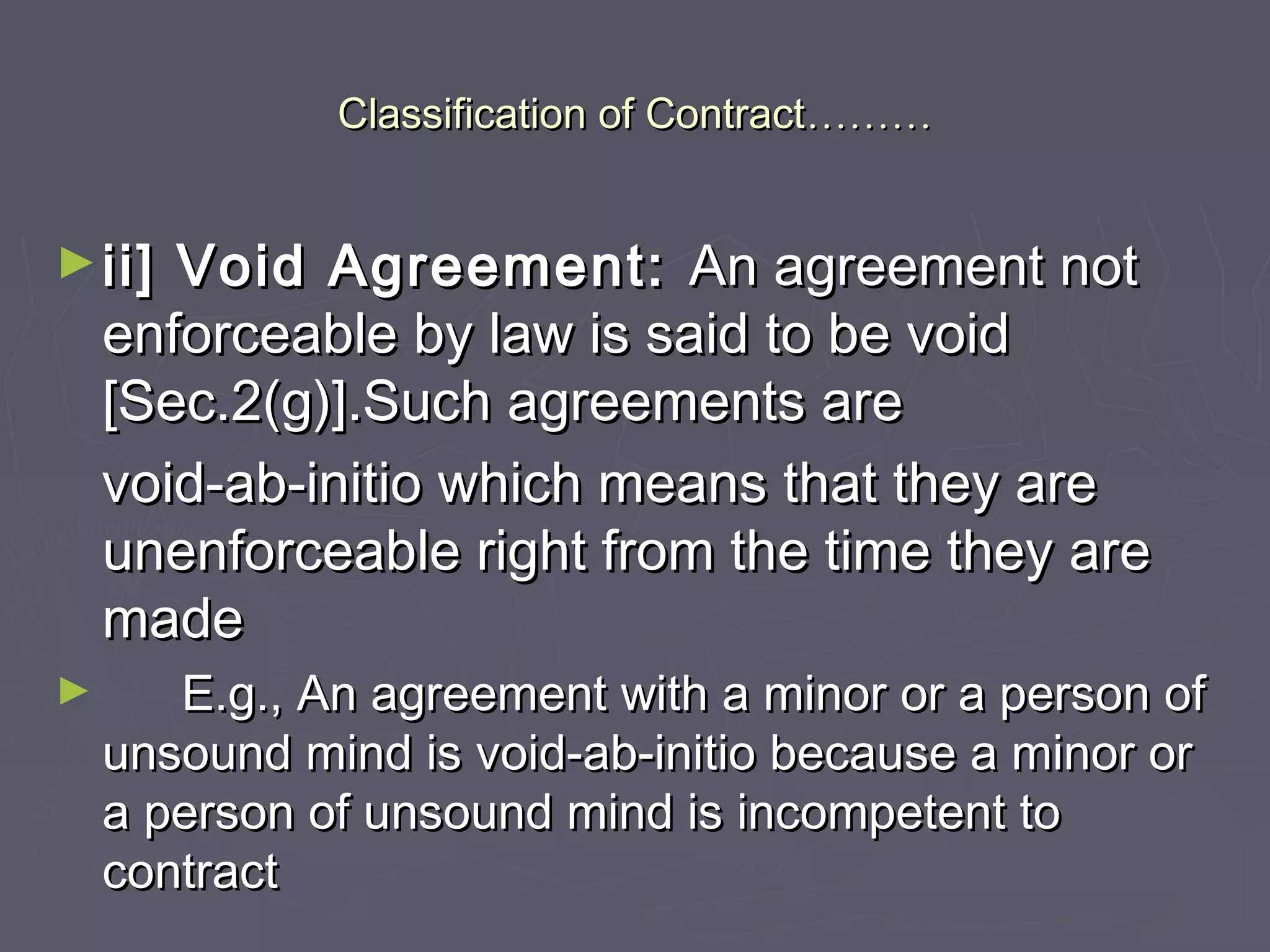 Classification of ContractClassification of Contract………………
►ii] Void Agreement:ii] Void Agreement: An agreement notAn agreement not
enforceable by law is said to be voidenforceable by law is said to be void
[Sec.2(g)].Such agreements are[Sec.2(g)].Such agreements are
void-ab-initio which means that they arevoid-ab-initio which means that they are
unenforceable right from the time they areunenforceable right from the time they are
mademade
► E.g., An agreement with a minor or a person ofE.g., An agreement with a minor or a person of
unsound mind is void-ab-initio because a minor orunsound mind is void-ab-initio because a minor or
a person of unsound mind is incompetent toa person of unsound mind is incompetent to
contractcontract
 