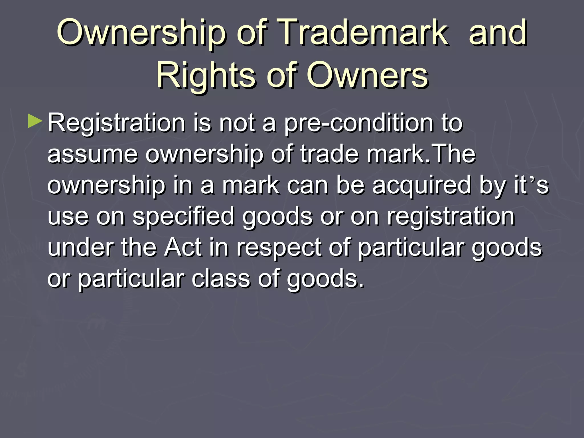 Ownership of Trademark andOwnership of Trademark and
Rights of OwnersRights of Owners
►Registration is not a pre-condition toRegistration is not a pre-condition to
assume ownership of trade mark.Theassume ownership of trade mark.The
ownership in a mark can be acquired by itownership in a mark can be acquired by it’’ss
use on specified goods or on registrationuse on specified goods or on registration
under the Act in respect of particular goodsunder the Act in respect of particular goods
or particular class of goods.or particular class of goods.
 
