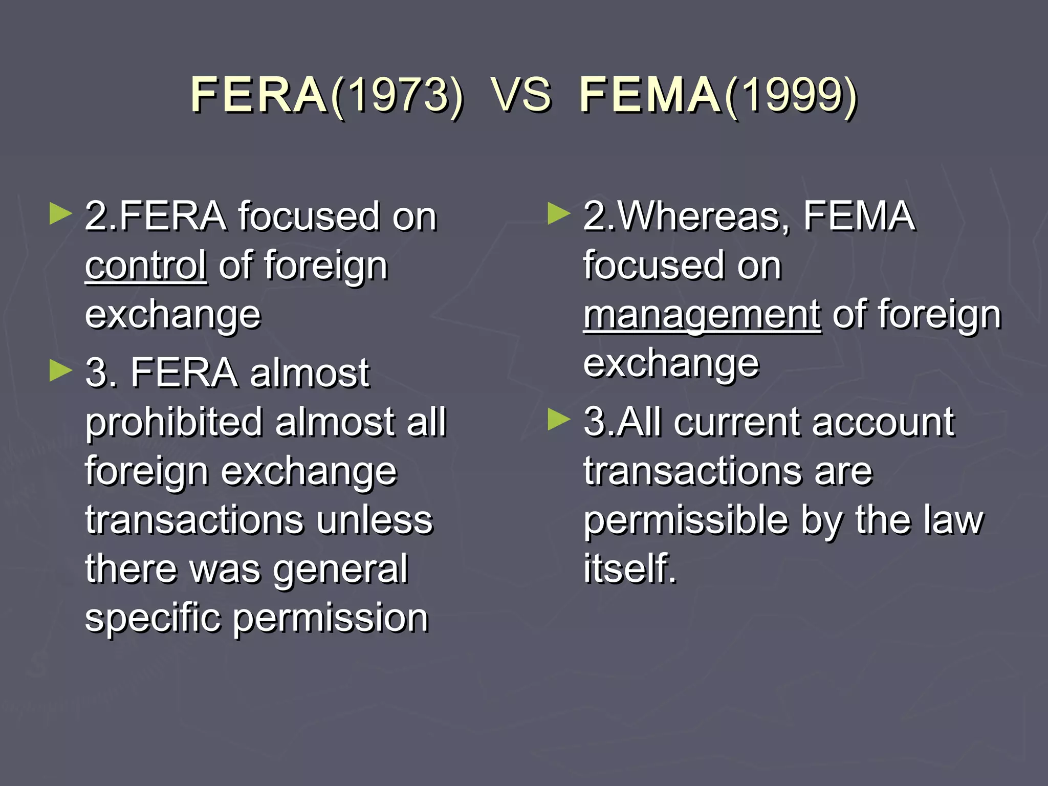 FERAFERA(1973) VS(1973) VS FEMAFEMA(1999)(1999)
► 2.FERA focused on2.FERA focused on
controlcontrol of foreignof foreign
exchangeexchange
► 3. FERA almost3. FERA almost
prohibited almost allprohibited almost all
foreign exchangeforeign exchange
transactions unlesstransactions unless
there was generalthere was general
specific permissionspecific permission
► 2.Whereas, FEMA2.Whereas, FEMA
focused onfocused on
managementmanagement of foreignof foreign
exchangeexchange
► 3.All current account3.All current account
transactions aretransactions are
permissible by the lawpermissible by the law
itself.itself.
 
