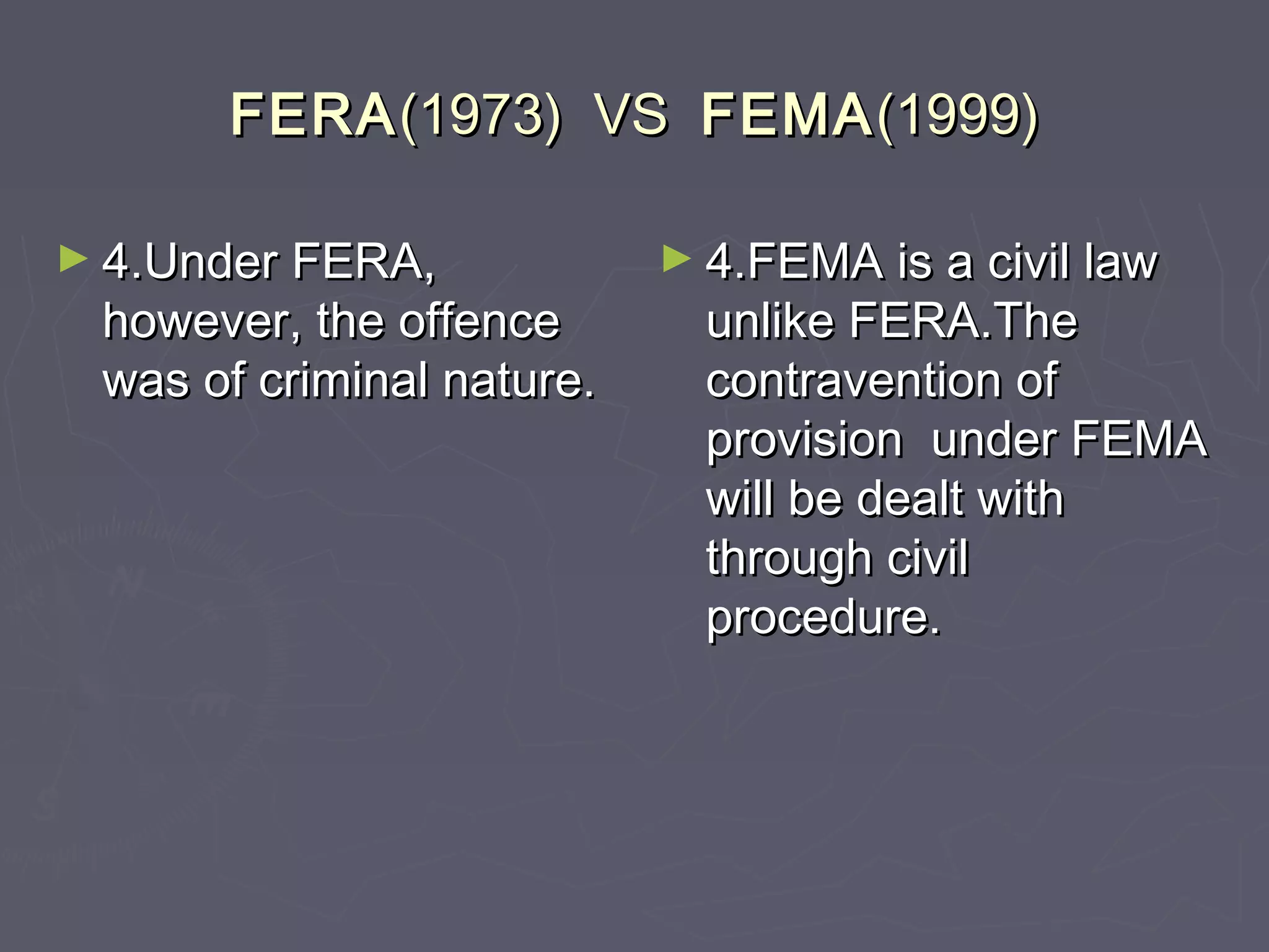 FERAFERA(1973) VS(1973) VS FEMAFEMA(1999)(1999)
► 4.Under FERA,4.Under FERA,
however, the offencehowever, the offence
was of criminal nature.was of criminal nature.
► 4.FEMA is a civil law4.FEMA is a civil law
unlike FERA.Theunlike FERA.The
contravention ofcontravention of
provision under FEMAprovision under FEMA
will be dealt withwill be dealt with
through civilthrough civil
procedure.procedure.
 