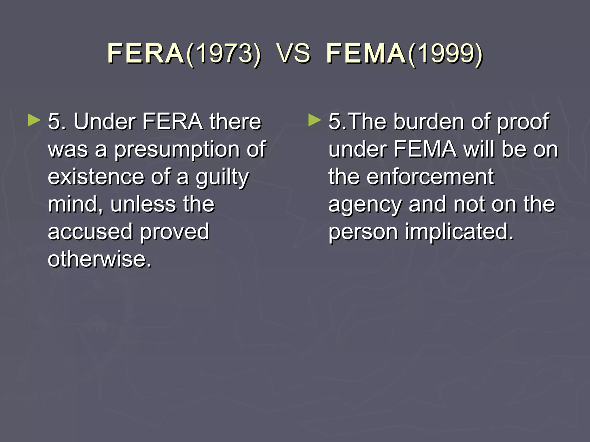 FERAFERA(1973) VS(1973) VS FEMAFEMA(1999)(1999)
► 5. Under FERA there5. Under FERA there
was a presumption ofwas a presumption of
existence of a guiltyexistence of a guilty
mind, unless themind, unless the
accused provedaccused proved
otherwise.otherwise.
► 5.The burden of proof5.The burden of proof
under FEMA will be onunder FEMA will be on
the enforcementthe enforcement
agency and not on theagency and not on the
person implicated.person implicated.
 