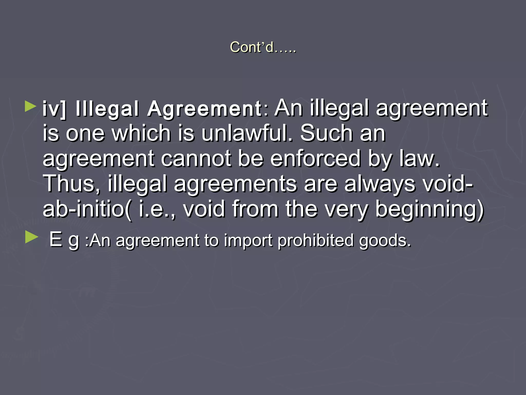ContCont’’dd……....
► iv] Illegal Agreementiv] Illegal Agreement :: An illegal agreementAn illegal agreement
is one which is unlawful. Such anis one which is unlawful. Such an
agreement cannot be enforced by law.agreement cannot be enforced by law.
Thus, illegal agreements are always void-Thus, illegal agreements are always void-
ab-initio( i.e., void from the very beginning)ab-initio( i.e., void from the very beginning)
► E gE g :An agreement to import prohibited goods.:An agreement to import prohibited goods.
 