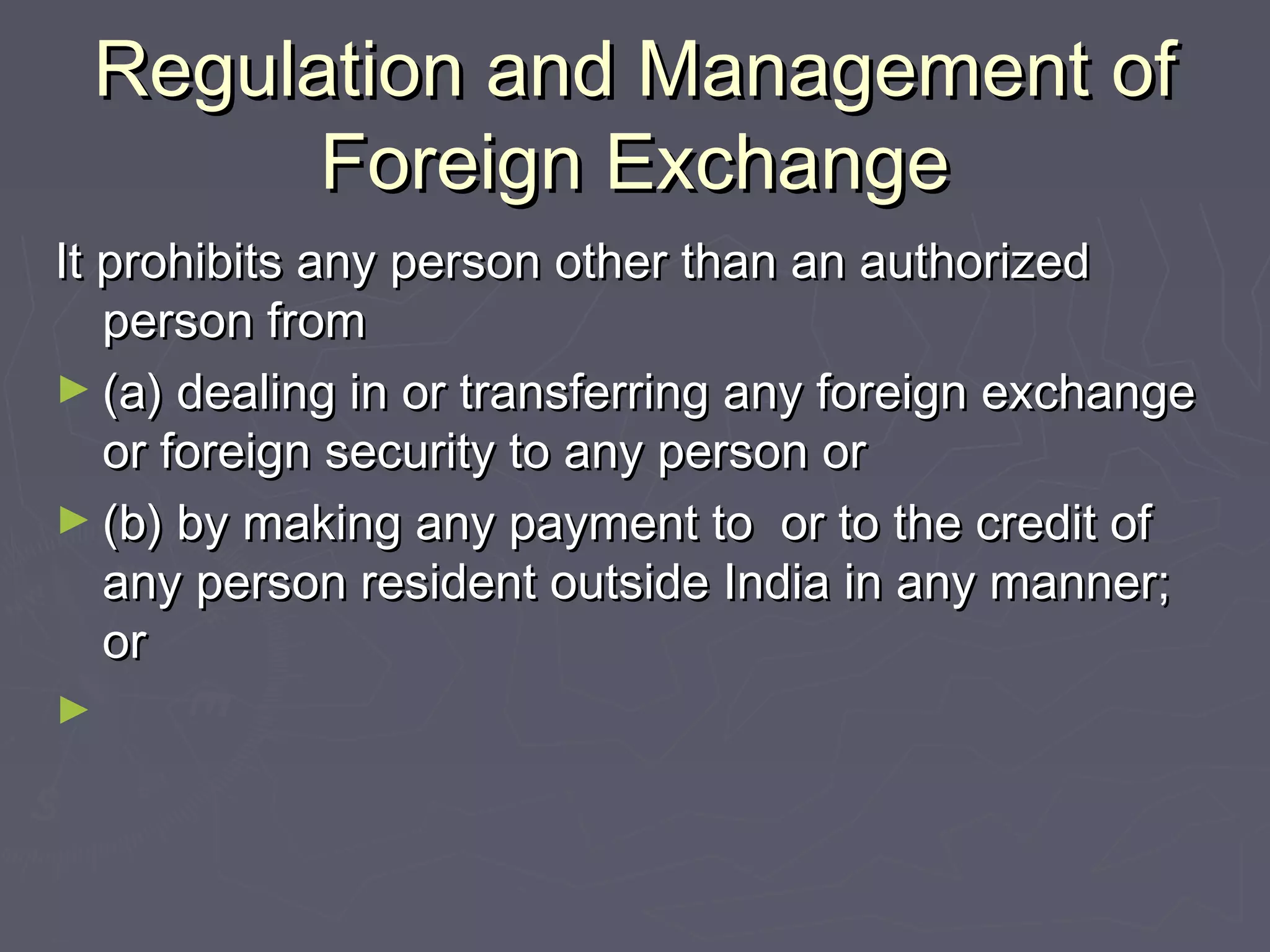 Regulation and Management ofRegulation and Management of
Foreign ExchangeForeign Exchange
It prohibits any person other than an authorizedIt prohibits any person other than an authorized
person fromperson from
► (a) dealing in or transferring any foreign exchange(a) dealing in or transferring any foreign exchange
or foreign security to any person oror foreign security to any person or
► (b) by making any payment to or to the credit of(b) by making any payment to or to the credit of
any person resident outside India in any manner;any person resident outside India in any manner;
oror
►
 