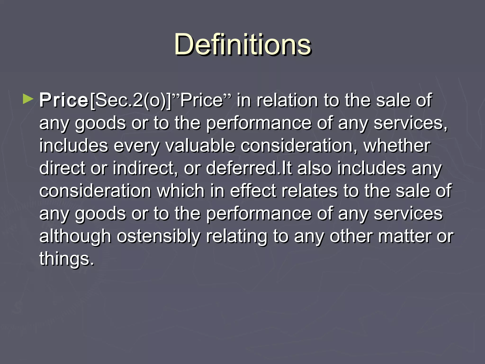DefinitionsDefinitions
► PricePrice[Sec.2(o)][Sec.2(o)]””PricePrice”” in relation to the sale ofin relation to the sale of
any goods or to the performance of any services,any goods or to the performance of any services,
includes every valuable consideration, whetherincludes every valuable consideration, whether
direct or indirect, or deferred.It also includes anydirect or indirect, or deferred.It also includes any
consideration which in effect relates to the sale ofconsideration which in effect relates to the sale of
any goods or to the performance of any servicesany goods or to the performance of any services
although ostensibly relating to any other matter oralthough ostensibly relating to any other matter or
things.things.
 