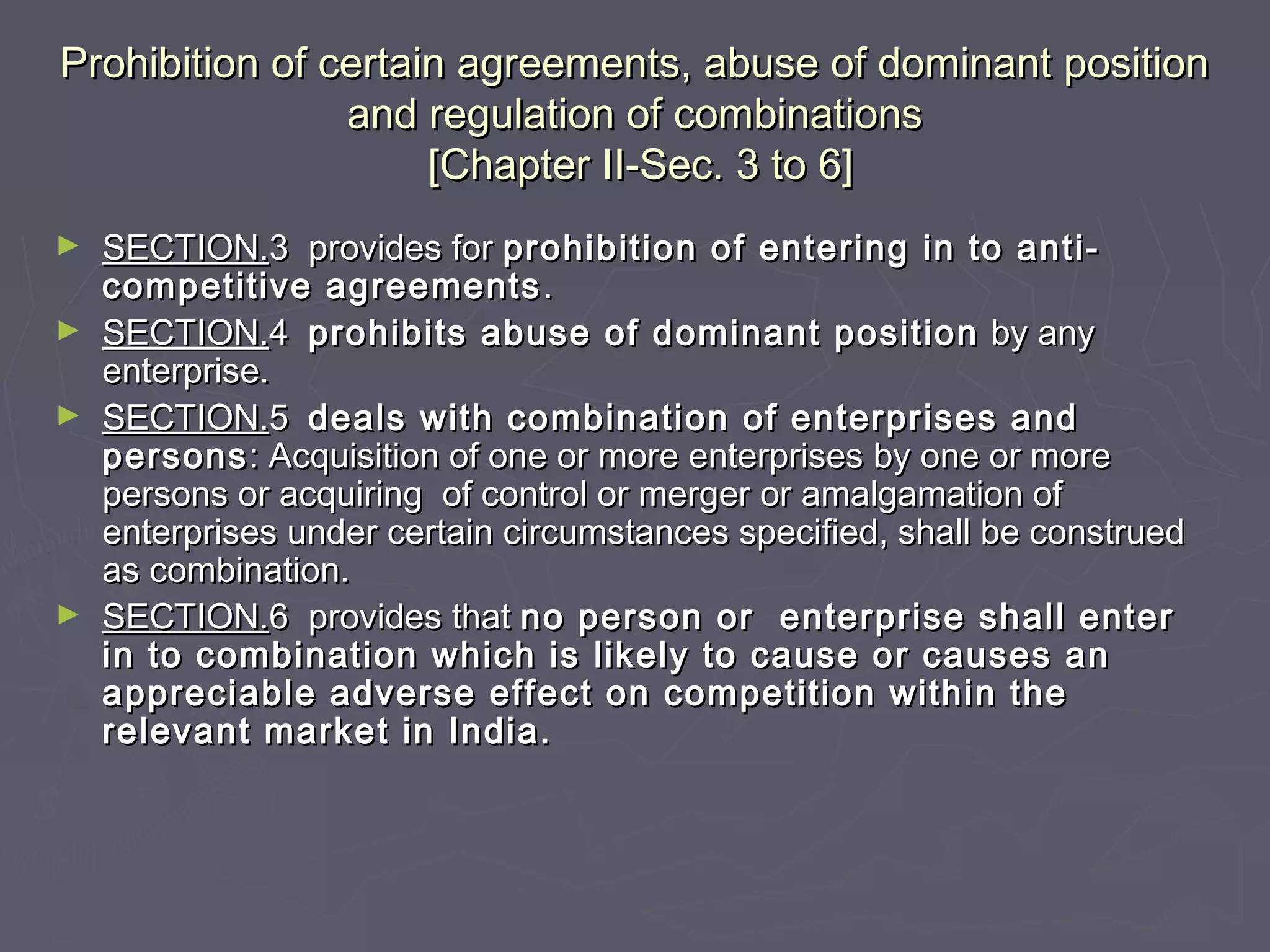 Prohibition of certain agreements, abuse of dominant positionProhibition of certain agreements, abuse of dominant position
and regulation of combinationsand regulation of combinations
[Chapter II-Sec. 3 to 6][Chapter II-Sec. 3 to 6]
► SECTION.SECTION.3 provides for3 provides for prohibition of entering in to anti-prohibition of entering in to anti-
competitive agreementscompetitive agreements ..
► SECTION.SECTION.44 prohibits abuse of dominant positionprohibits abuse of dominant position by anyby any
enterprise.enterprise.
► SECTION.SECTION.55 deals with combination of enterprises anddeals with combination of enterprises and
personspersons: Acquisition of one or more enterprises by one or more: Acquisition of one or more enterprises by one or more
persons or acquiring of control or merger or amalgamation ofpersons or acquiring of control or merger or amalgamation of
enterprises under certain circumstances specified, shall be construedenterprises under certain circumstances specified, shall be construed
as combination.as combination.
► SECTION.SECTION.6 provides that6 provides that no person or enterprise shall enterno person or enterprise shall enter
in to combination which is likely to cause or causes anin to combination which is likely to cause or causes an
appreciable adverse effect on competition within theappreciable adverse effect on competition within the
relevant market in India.relevant market in India.
 