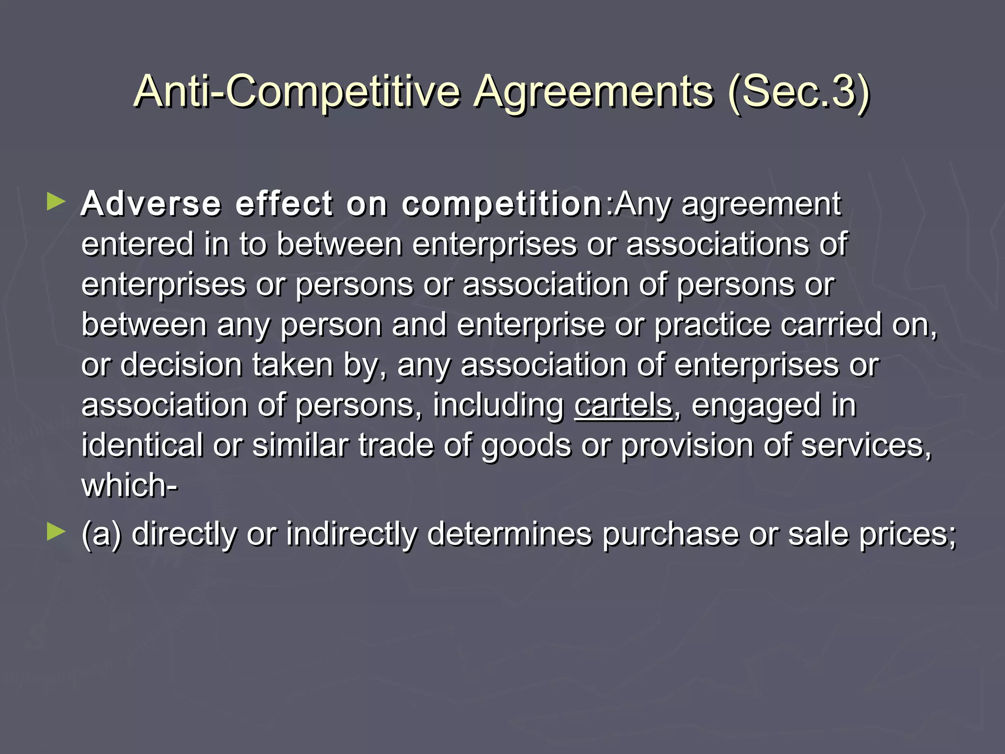 Anti-Competitive Agreements (Sec.3)Anti-Competitive Agreements (Sec.3)
► Adverse effect on competitionAdverse effect on competition :Any agreement:Any agreement
entered in to between enterprises or associations ofentered in to between enterprises or associations of
enterprises or persons or association of persons orenterprises or persons or association of persons or
between any person and enterprise or practice carried on,between any person and enterprise or practice carried on,
or decision taken by, any association of enterprises oror decision taken by, any association of enterprises or
association of persons, includingassociation of persons, including cartelscartels, engaged in, engaged in
identical or similar trade of goods or provision of services,identical or similar trade of goods or provision of services,
which-which-
► (a) directly or indirectly determines purchase or sale prices;(a) directly or indirectly determines purchase or sale prices;
 