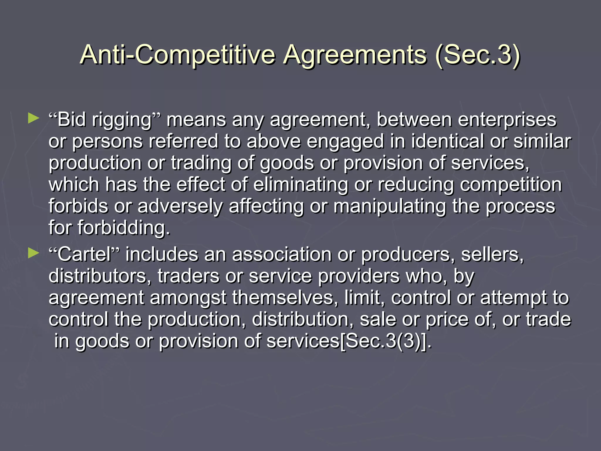 Anti-Competitive Agreements (Sec.3)Anti-Competitive Agreements (Sec.3)
► ““Bid riggingBid rigging”” means any agreement, between enterprisesmeans any agreement, between enterprises
or persons referred to above engaged in identical or similaror persons referred to above engaged in identical or similar
production or trading of goods or provision of services,production or trading of goods or provision of services,
which has the effect of eliminating or reducing competitionwhich has the effect of eliminating or reducing competition
forbids or adversely affecting or manipulating the processforbids or adversely affecting or manipulating the process
for forbidding.for forbidding.
► ““CartelCartel”” includes an association or producers, sellers,includes an association or producers, sellers,
distributors, traders or service providers who, bydistributors, traders or service providers who, by
agreement amongst themselves, limit, control or attempt toagreement amongst themselves, limit, control or attempt to
control the production, distribution, sale or price of, or tradecontrol the production, distribution, sale or price of, or trade
in goods or provision of services[Sec.3(3)].in goods or provision of services[Sec.3(3)].
 