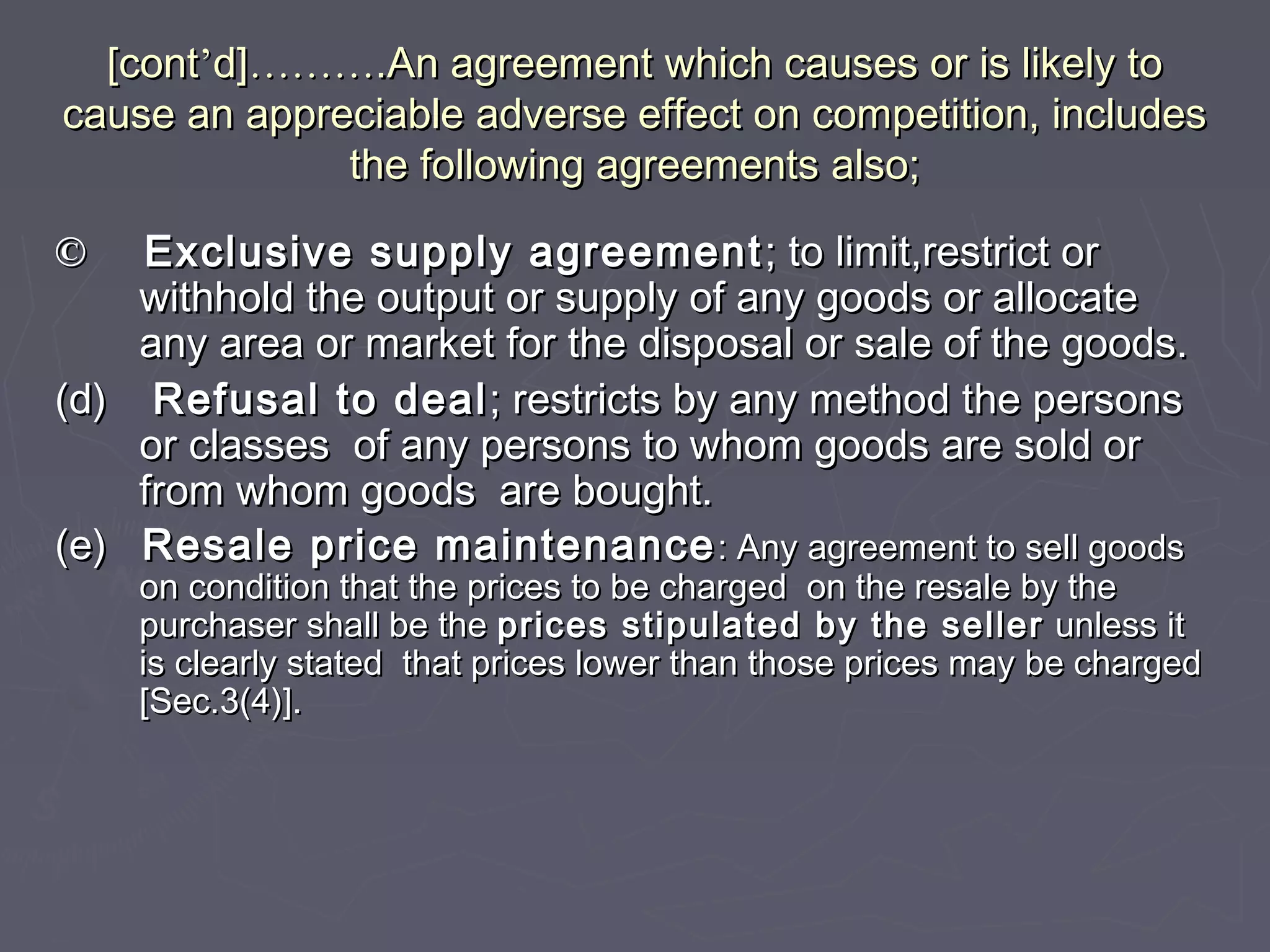 [cont[cont’’d]d]……………….An agreement which causes or is likely to.An agreement which causes or is likely to
cause an appreciable adverse effect on competition, includescause an appreciable adverse effect on competition, includes
the following agreements also;the following agreements also;
©© Exclusive supply agreementExclusive supply agreement ; to limit,restrict or; to limit,restrict or
withhold the output or supply of any goods or allocatewithhold the output or supply of any goods or allocate
any area or market for the disposal or sale of the goods.any area or market for the disposal or sale of the goods.
(d)(d) Refusal to dealRefusal to deal; restricts by any method the persons; restricts by any method the persons
or classes of any persons to whom goods are sold oror classes of any persons to whom goods are sold or
from whom goods are bought.from whom goods are bought.
(e)(e) Resale price maintenanceResale price maintenance : Any agreement to sell goods: Any agreement to sell goods
on condition that the prices to be charged on the resale by theon condition that the prices to be charged on the resale by the
purchaser shall be thepurchaser shall be the prices stipulated by the sellerprices stipulated by the seller unless itunless it
is clearly stated that prices lower than those prices may be chargedis clearly stated that prices lower than those prices may be charged
[Sec.3(4)].[Sec.3(4)].
 