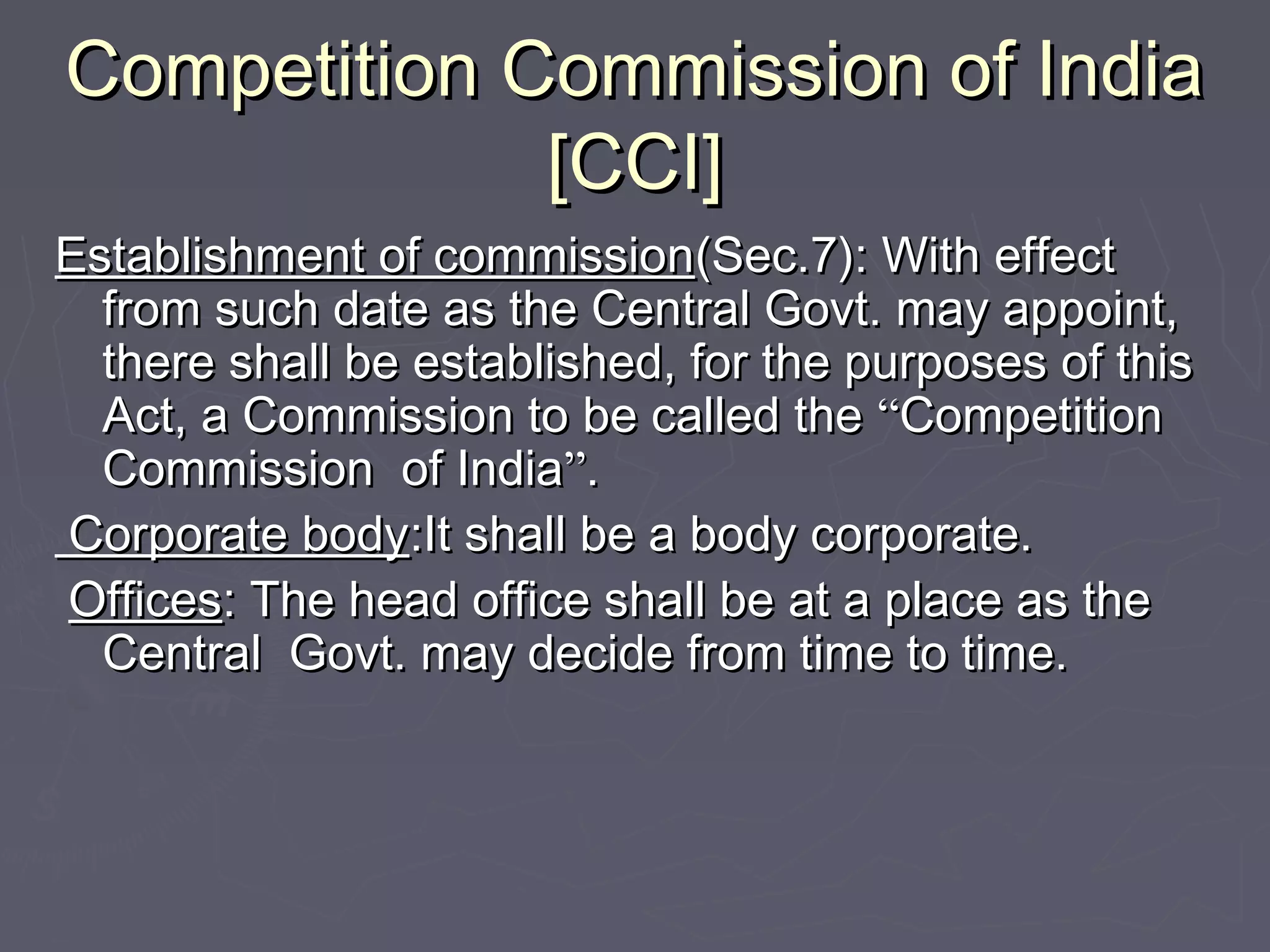 Competition Commission of IndiaCompetition Commission of India
[CCI][CCI]
Establishment of commissionEstablishment of commission(Sec.7): With effect(Sec.7): With effect
from such date as the Central Govt. may appoint,from such date as the Central Govt. may appoint,
there shall be established, for the purposes of thisthere shall be established, for the purposes of this
Act, a Commission to be called theAct, a Commission to be called the ““CompetitionCompetition
Commission of IndiaCommission of India””..
Corporate bodyCorporate body:It shall be a body corporate.:It shall be a body corporate.
OfficesOffices: The head office shall be at a place as the: The head office shall be at a place as the
Central Govt. may decide from time to time.Central Govt. may decide from time to time.
 