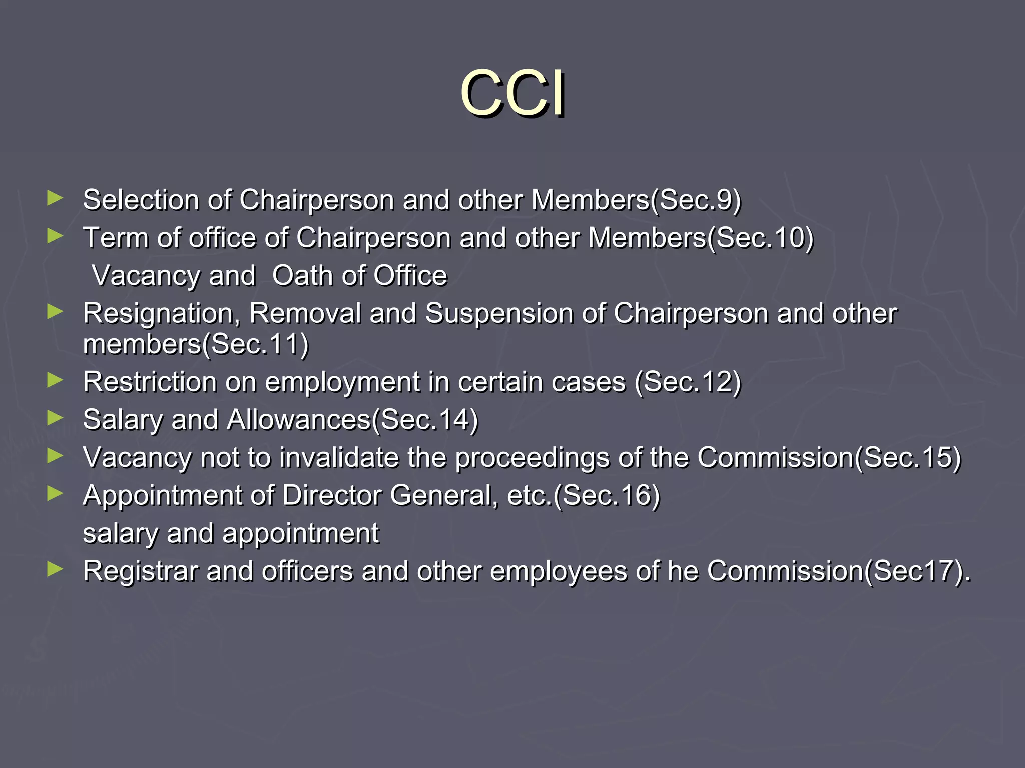 CCICCI
► Selection of Chairperson and other Members(Sec.9)Selection of Chairperson and other Members(Sec.9)
► Term of office of Chairperson and other Members(Sec.10)Term of office of Chairperson and other Members(Sec.10)
Vacancy and Oath of OfficeVacancy and Oath of Office
► Resignation, Removal and Suspension of Chairperson and otherResignation, Removal and Suspension of Chairperson and other
members(Sec.11)members(Sec.11)
► Restriction on employment in certain cases (Sec.12)Restriction on employment in certain cases (Sec.12)
► Salary and Allowances(Sec.14)Salary and Allowances(Sec.14)
► Vacancy not to invalidate the proceedings of the Commission(Sec.15)Vacancy not to invalidate the proceedings of the Commission(Sec.15)
► Appointment of Director General, etc.(Sec.16)Appointment of Director General, etc.(Sec.16)
salary and appointmentsalary and appointment
► Registrar and officers and other employees of he Commission(Sec17).Registrar and officers and other employees of he Commission(Sec17).
 