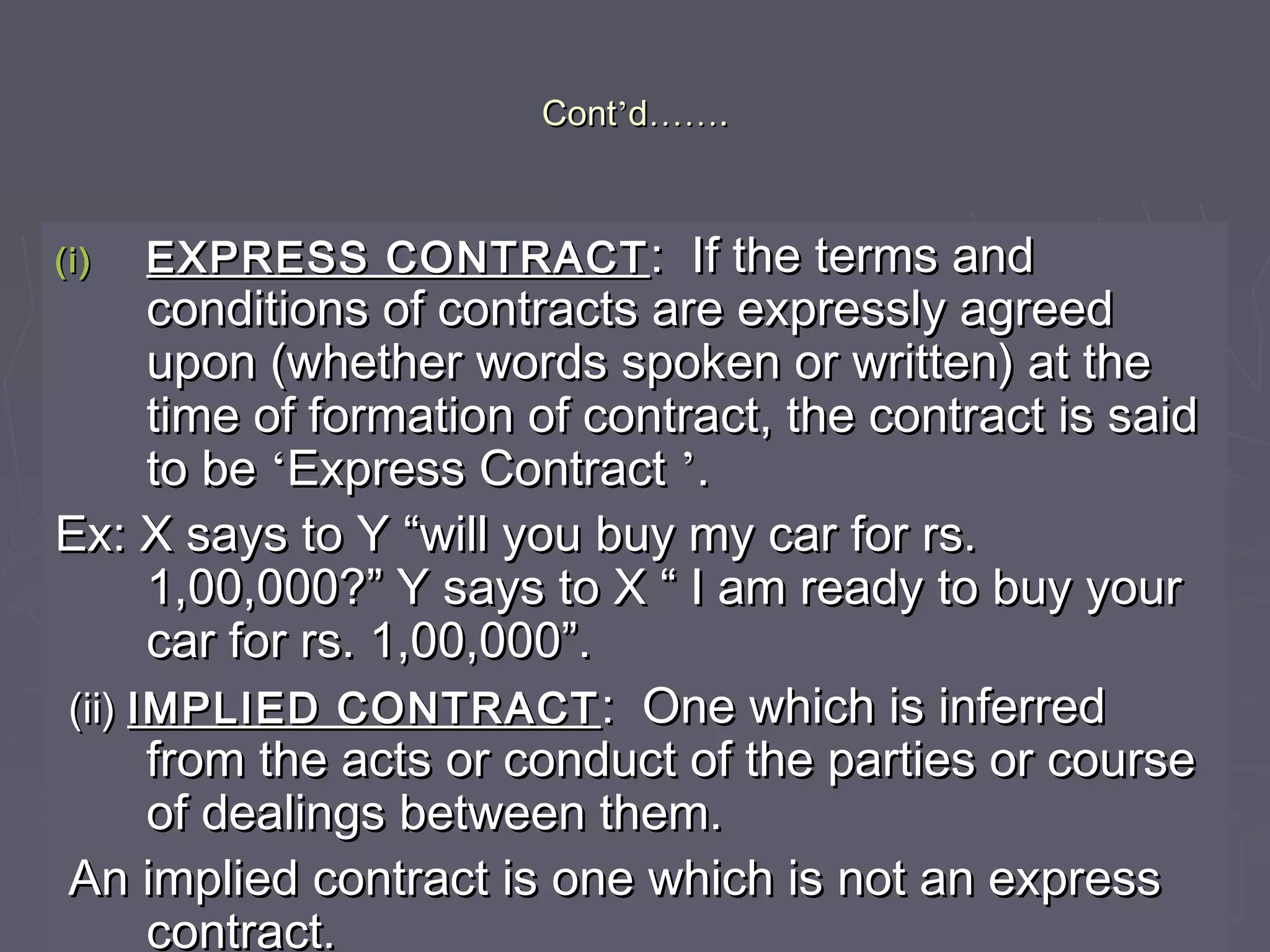 ContCont’’dd…………..
(i)(i) EXPRESS CONTRACTEXPRESS CONTRACT : If the terms and: If the terms and
conditions of contracts are expressly agreedconditions of contracts are expressly agreed
upon (whether words spoken or written) at theupon (whether words spoken or written) at the
time of formation of contract, the contract is saidtime of formation of contract, the contract is said
to beto be ‘‘Express ContractExpress Contract ’’..
Ex: X says to Y “will you buy my car for rs.Ex: X says to Y “will you buy my car for rs.
1,00,000?” Y says to X “ I am ready to buy your1,00,000?” Y says to X “ I am ready to buy your
car for rs. 1,00,000”.car for rs. 1,00,000”.
(ii)(ii) IMPLIED CONTRACTIMPLIED CONTRACT : One which is inferred: One which is inferred
from the acts or conduct of the parties or coursefrom the acts or conduct of the parties or course
of dealings between them.of dealings between them.
An implied contract is one which is not an expressAn implied contract is one which is not an express
contract.contract.
 