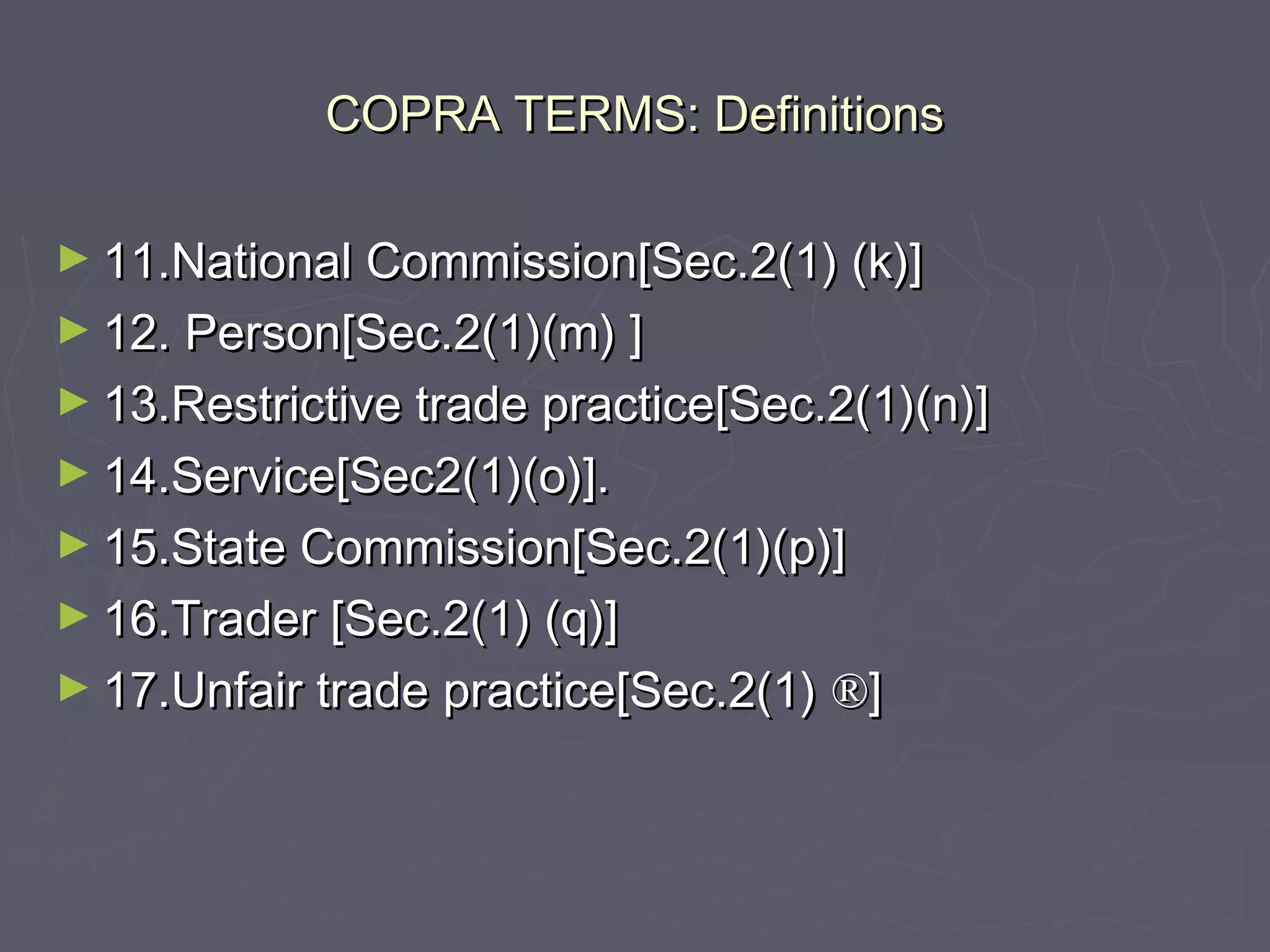 COPRA TERMS: DefinitionsCOPRA TERMS: Definitions
► 11.National Commission[Sec.2(1) (k)]11.National Commission[Sec.2(1) (k)]
► 12. Person[Sec.2(1)(m) ]12. Person[Sec.2(1)(m) ]
► 13.Restrictive trade practice[Sec.2(1)(n)]13.Restrictive trade practice[Sec.2(1)(n)]
► 14.Service[Sec2(1)(o)].14.Service[Sec2(1)(o)].
► 15.State Commission[Sec.2(1)(p)]15.State Commission[Sec.2(1)(p)]
► 16.Trader [Sec.2(1) (q)]16.Trader [Sec.2(1) (q)]
► 17.Unfair trade practice[Sec.2(1)17.Unfair trade practice[Sec.2(1) ®®]]
 
