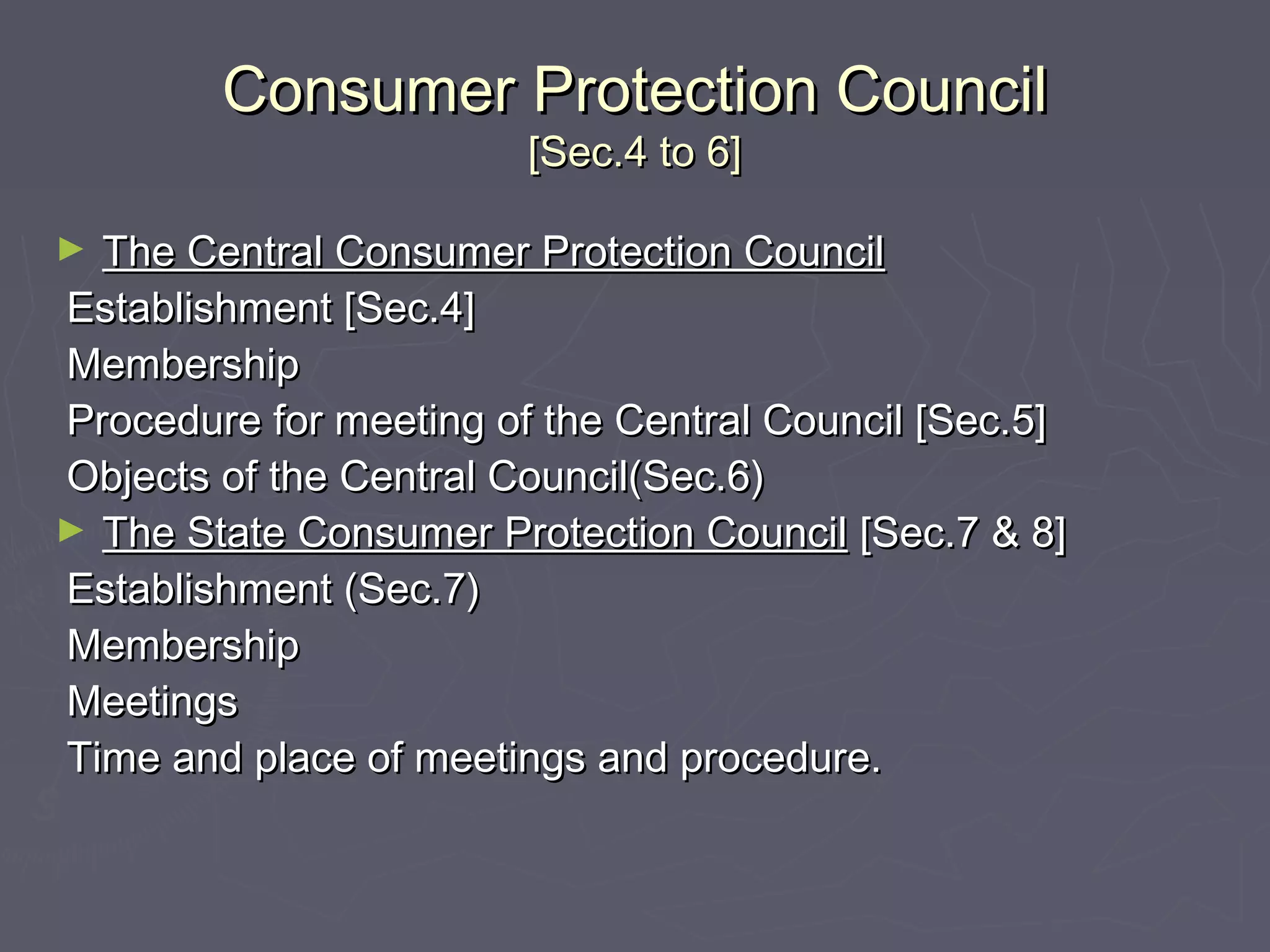 Consumer Protection CouncilConsumer Protection Council
[Sec.4 to 6][Sec.4 to 6]
► The Central Consumer Protection CouncilThe Central Consumer Protection Council
Establishment [Sec.4]Establishment [Sec.4]
MembershipMembership
Procedure for meeting of the Central Council [Sec.5]Procedure for meeting of the Central Council [Sec.5]
Objects of the Central Council(Sec.6)Objects of the Central Council(Sec.6)
► The State Consumer Protection CouncilThe State Consumer Protection Council [Sec.7 & 8][Sec.7 & 8]
Establishment (Sec.7)Establishment (Sec.7)
MembershipMembership
MeetingsMeetings
Time and place of meetings and procedure.Time and place of meetings and procedure.
 