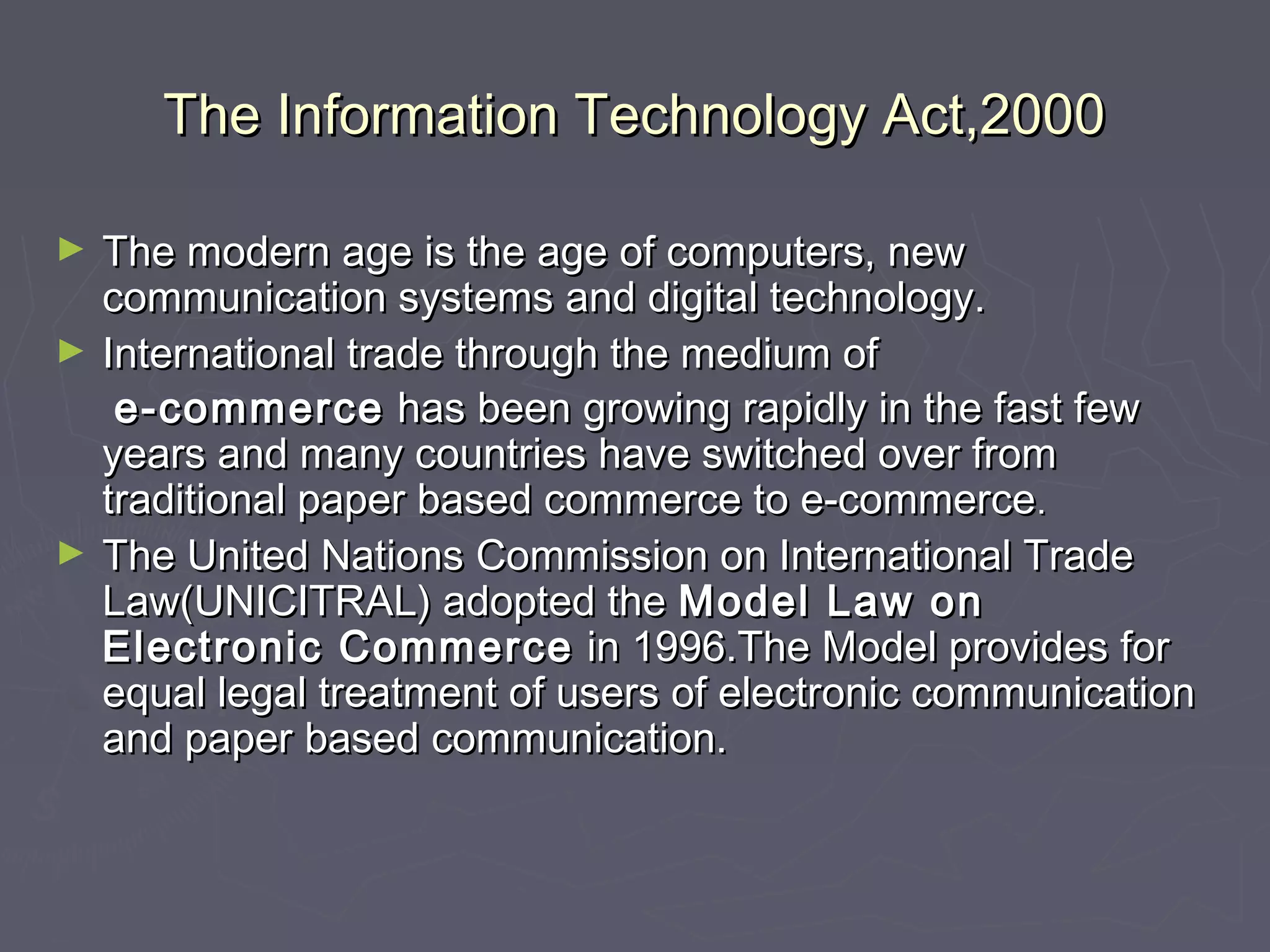 The Information Technology Act,2000The Information Technology Act,2000
► The modern age is the age of computers, newThe modern age is the age of computers, new
communication systems and digital technology.communication systems and digital technology.
► International trade through the medium ofInternational trade through the medium of
e-commercee-commerce has been growing rapidly in the fast fewhas been growing rapidly in the fast few
years and many countries have switched over fromyears and many countries have switched over from
traditional paper based commerce to e-commercetraditional paper based commerce to e-commerce..
► The United Nations Commission on International TradeThe United Nations Commission on International Trade
Law(UNICITRAL) adopted theLaw(UNICITRAL) adopted the Model Law onModel Law on
Electronic CommerceElectronic Commerce in 1996.The Model provides forin 1996.The Model provides for
equal legal treatment of users of electronic communicationequal legal treatment of users of electronic communication
and paper based communication.and paper based communication.
 
