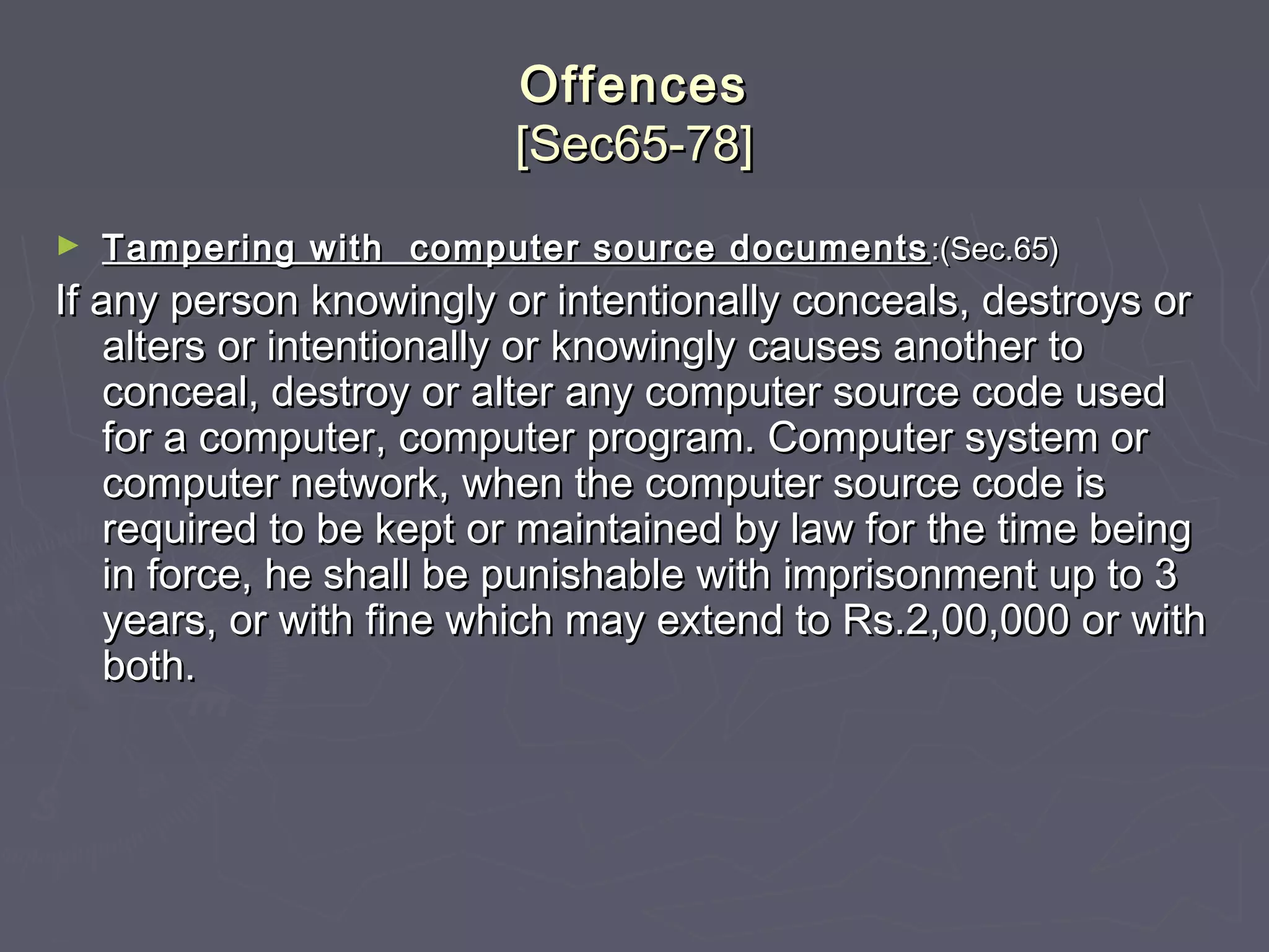 OffencesOffences
[Sec65-78][Sec65-78]
► Tampering with computer source documentsTampering with computer source documents :(Sec.65):(Sec.65)
If any person knowingly or intentionally conceals, destroys orIf any person knowingly or intentionally conceals, destroys or
alters or intentionally or knowingly causes another toalters or intentionally or knowingly causes another to
conceal, destroy or alter any computer source code usedconceal, destroy or alter any computer source code used
for a computer, computer program. Computer system orfor a computer, computer program. Computer system or
computer network, when the computer source code iscomputer network, when the computer source code is
required to be kept or maintained by law for the time beingrequired to be kept or maintained by law for the time being
in force, he shall be punishable with imprisonment up to 3in force, he shall be punishable with imprisonment up to 3
years, or with fine which may extend to Rs.2,00,000 or withyears, or with fine which may extend to Rs.2,00,000 or with
both.both.
 