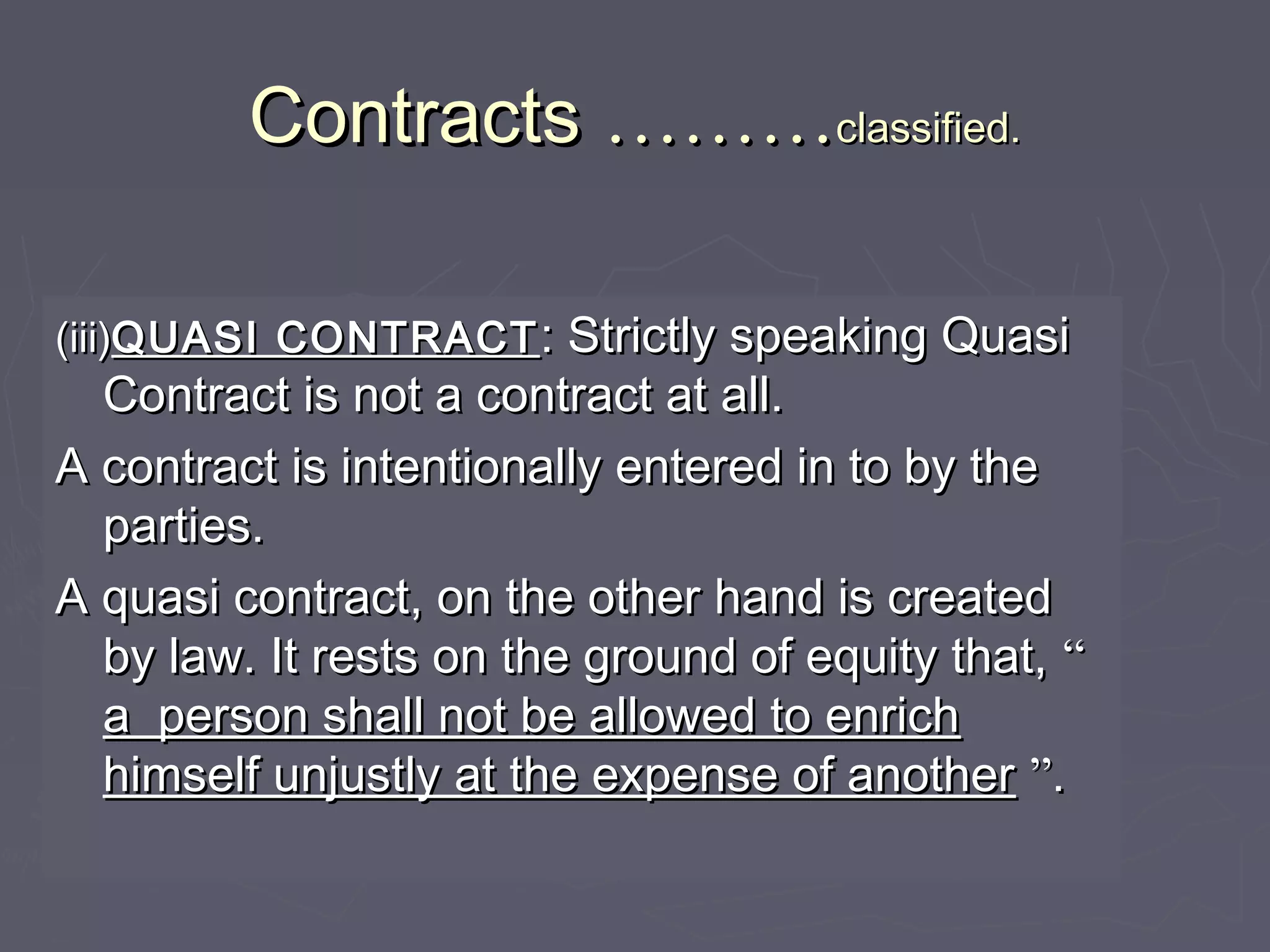 ContractsContracts ………………classified.classified.
(iii)(iii)QUASI CONTRACTQUASI CONTRACT : Strictly speaking Quasi: Strictly speaking Quasi
Contract is not a contract at all.Contract is not a contract at all.
A contract is intentionally entered in to by theA contract is intentionally entered in to by the
parties.parties.
A quasi contract, on the other hand is createdA quasi contract, on the other hand is created
by law. It rests on the ground of equity that,by law. It rests on the ground of equity that, ““
a person shall not be allowed to enricha person shall not be allowed to enrich
himself unjustly at the expense of anotherhimself unjustly at the expense of another ””..
 