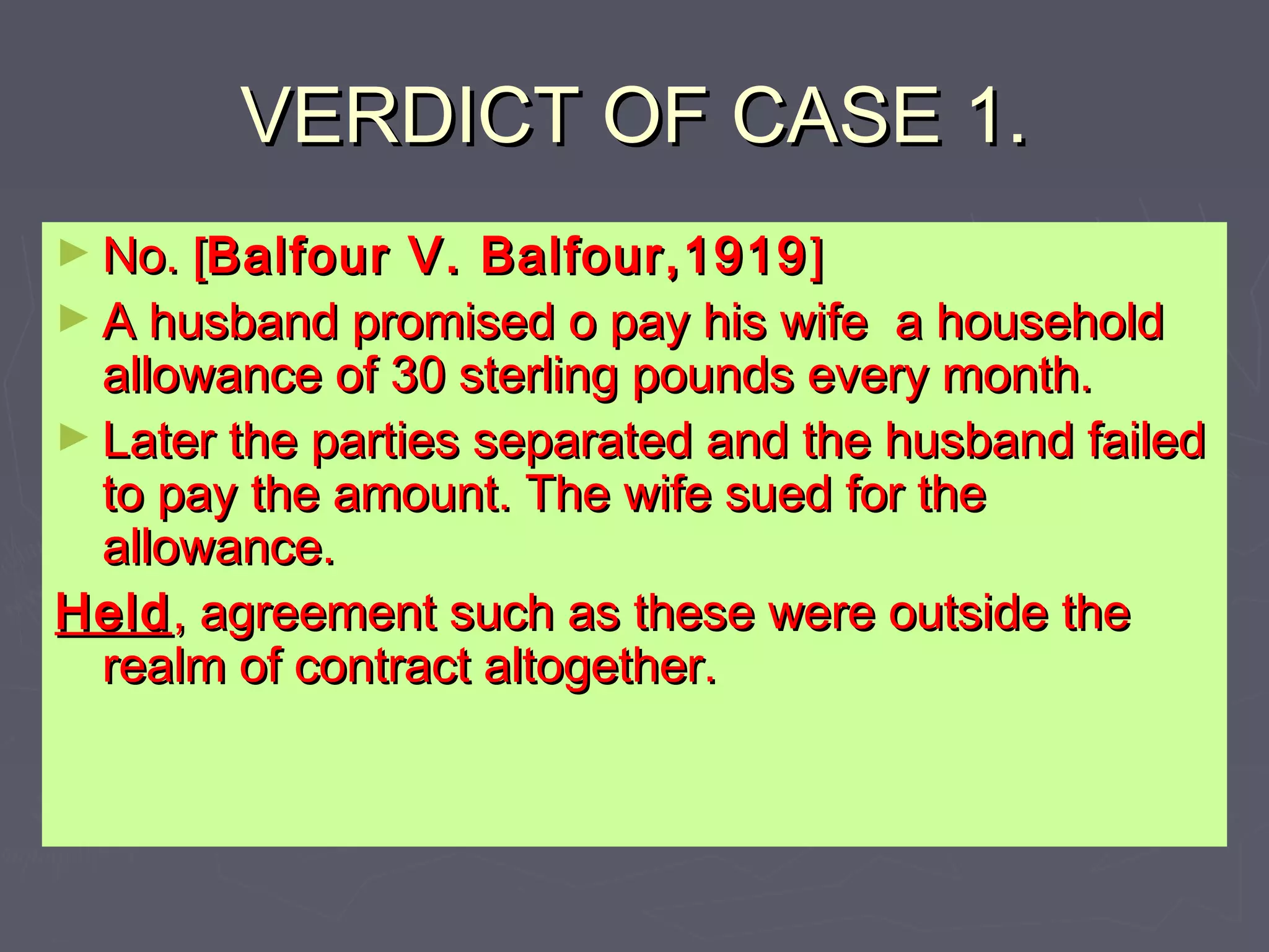 VERDICT OF CASE 1.VERDICT OF CASE 1.
► No. [No. [Balfour V. Balfour,1919Balfour V. Balfour,1919 ]]
► A husband promised o pay his wife a householdA husband promised o pay his wife a household
allowance of 30 sterling pounds every month.allowance of 30 sterling pounds every month.
► Later the parties separated and the husband failedLater the parties separated and the husband failed
to pay the amount. The wife sued for theto pay the amount. The wife sued for the
allowance.allowance.
HeldHeld, agreement such as these were outside the, agreement such as these were outside the
realm of contract altogether.realm of contract altogether.
 